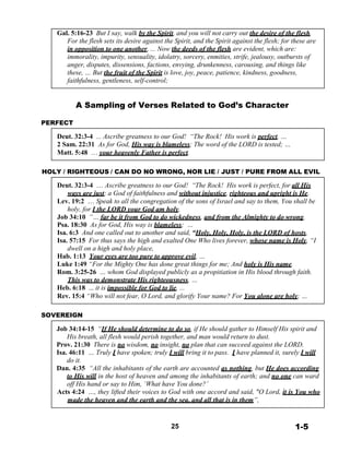 Gal. 5:16-23 But I say, walk by the Spirit, and you will not carry out the desire of the flesh.
For the flesh sets its desire against the Spirit, and the Spirit against the flesh; for these are
in opposition to one another, ... Now the deeds of the flesh are evident, which are:
immorality, impurity, sensuality, idolatry, sorcery, enmities, strife, jealousy, outbursts of
anger, disputes, dissensions, factions, envying, drunkenness, carousing, and things like
these, … But the fruit of the Spirit is love, joy, peace, patience, kindness, goodness,
faithfulness, gentleness, self-control;
 
 
 
A Sampling of Verses Related to God’s Character
 
PERFECT
 
Deut. 32:3-4 ... Ascribe greatness to our God! “The Rock! His work is perfect, …
2 Sam. 22:31 As for God, His way is blameless; The word of the LORD is tested; …
Matt. 5:48 … your heavenly Father is perfect.
 
 
HOLY / RIGHTEOUS / CAN DO NO WRONG, NOR LIE / JUST / PURE FROM ALL EVIL
 
Deut. 32:3-4 … Ascribe greatness to our God! “The Rock! His work is perfect, for all His
ways are just; a God of faithfulness and without injustice, righteous and upright is He.
Lev. 19:2 … Speak to all the congregation of the sons of Israel and say to them, You shall be
holy, for I the LORD your God am holy.
Job 34:10 “… far be it from God to do wickedness, and from the Almighty to do wrong.
Psa. 18:30 As for God, His way is blameless; …
Isa. 6:3 And one called out to another and said, “Holy, Holy, Holy, is the LORD of hosts,
Isa. 57:15 For thus says the high and exalted One Who lives forever, whose name is Holy, “I
dwell on a high and holy place,
Hab. 1:13 Your eyes are too pure to approve evil, …
Luke 1:49 “For the Mighty One has done great things for me; And holy is His name.
Rom. 3:25-26 … whom God displayed publicly as a propitiation in His blood through faith.
This was to demonstrate His righteousness, …
Heb. 6:18 ... it is impossible for God to lie, ...
Rev. 15:4 “Who will not fear, O Lord, and glorify Your name? For You alone are holy; …
 
 
SOVEREIGN
 
Job 34:14-15 “If He should determine to do so, if He should gather to Himself His spirit and
His breath, all flesh would perish together, and man would return to dust.
Prov. 21:30 There is no wisdom, no insight, no plan that can succeed against the LORD.
Isa. 46:11 … Truly I have spoken; truly I will bring it to pass. I have planned it, surely I will
do it.
Dan. 4:35 “All the inhabitants of the earth are accounted as nothing, but He does according
to His will in the host of heaven and among the inhabitants of earth; and no one can ward
off His hand or say to Him, ‘What have You done?’
Acts 4:24 …, they lifted their voices to God with one accord and said, "O Lord, it is You who
made the heaven and the earth and the sea, and all that is in them”,
 
 
 
25 1-5
 