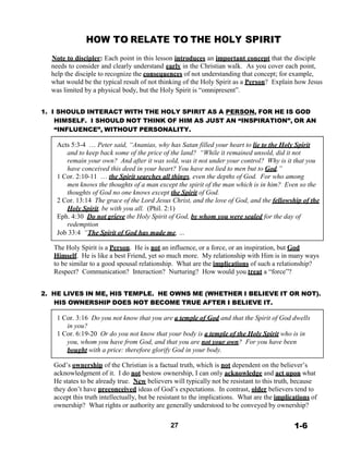 HOW TO RELATE TO THE HOLY SPIRIT
 
Note to discipler: Each point in this lesson introduces an important concept that the disciple
needs to consider and clearly understand early in the Christian walk. As you cover each point,
help the disciple to recognize the consequences of not understanding that concept; for example,
what would be the typical result of not thinking of the Holy Spirit as a Person? Explain how Jesus
was limited by a physical body, but the Holy Spirit is “omnipresent”.
 
 
1. I SHOULD INTERACT WITH THE HOLY SPIRIT AS A PERSON, FOR HE IS GOD
HIMSELF. I SHOULD NOT THINK OF HIM AS JUST AN “INSPIRATION”, OR AN
“INFLUENCE”, WITHOUT PERSONALITY.
 
Acts 5:3-4 … Peter said, “Ananias, why has Satan filled your heart to lie to the Holy Spirit
and to keep back some of the price of the land? “While it remained unsold, did it not
remain your own? And after it was sold, was it not under your control? Why is it that you
have conceived this deed in your heart? You have not lied to men but to God.”
1 Cor. 2:10-11 … the Spirit searches all things, even the depths of God. For who among
men knows the thoughts of a man except the spirit of the man which is in him? Even so the
thoughts of God no one knows except the Spirit of God.
2 Cor. 13:14 The grace of the Lord Jesus Christ, and the love of God, and the fellowship of the
Holy Spirit, be with you all. (Phil. 2:1)
Eph. 4:30 Do not grieve the Holy Spirit of God, by whom you were sealed for the day of
redemption
Job 33:4 “The Spirit of God has made me, …
 
The Holy Spirit is a Person. He is not an influence, or a force, or an inspiration, but God
Himself. He is like a best Friend, yet so much more. My relationship with Him is in many ways
to be similar to a good spousal relationship. What are the implications of such a relationship?
Respect? Communication? Interaction? Nurturing? How would you treat a “force”?
 
 
2. HE LIVES IN ME, HIS TEMPLE. HE OWNS ME (WHETHER I BELIEVE IT OR NOT).
HIS OWNERSHIP DOES NOT BECOME TRUE AFTER I BELIEVE IT.
 
1 Cor. 3:16 Do you not know that you are a temple of God and that the Spirit of God dwells
in you?
1 Cor. 6:19-20 Or do you not know that your body is a temple of the Holy Spirit who is in
you, whom you have from God, and that you are not your own? For you have been
bought with a price: therefore glorify God in your body.
 
God’s ownership of the Christian is a factual truth, which is not dependent on the believer’s
acknowledgment of it. I do not bestow ownership, I can only acknowledge and act upon what
He states to be already true. New believers will typically not be resistant to this truth, because
they don’t have preconceived ideas of God’s expectations. In contrast, older believers tend to
accept this truth intellectually, but be resistant to the implications. What are the implications of
ownership? What rights or authority are generally understood to be conveyed by ownership?
 
 
27 1-6
 