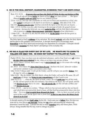 3. HE IS THE SEAL (DEPOSIT, GUARANTEE, EVIDENCE) THAT I AM GOD’S CHILD
 
Rom. 8:9, 14-16 … if anyone does not have the Spirit of Christ, he does not belong to Him.
… For all who are being led by the Spirit of God, these are sons of God. … The Spirit
Himself testifies with our spirit that we are children of God,
2 Cor. 1:21-22 Now He who establishes us with you in Christ and anointed us is God, who
also sealed us and gave us the Spirit in our hearts as a pledge. (See also 2 Cor. 5:5)
Gal. 4:6 Because you are sons, God has sent forth the Spirit of His Son into our hearts, …
Eph. 1:13-14 In Him, you also, after listening to the message of truth, the gospel of your
salvation—having also believed, you were sealed in Him with the Holy Spirit of promise,
who is given as a pledge (down payment, guarantee, deposit) of our inheritance, …
1 John 3:24 … We know by this that He abides in us, by the Spirit whom He has given us.
(See 1 John 4:13)
 
The Holy Spirit is God’s evidence of my salvation. We should actively seek after the Holy Spirit
and be open to His guidance and instruction. A disciple should grow increasingly more
dependent on the Holy Spirit and increasingly less dependent on a discipler. A disciple should
increasingly recognize the Holy Spirit’s promptings in his everyday life.
 
 
4. HE HAS A PLAN FOR EVERY DAY OF MY LIFE. HE WANTS ME TO LEARN TO
FOLLOW AND OBEY HIM. HE DOES NOT EXPECT TO FOLLOW MY PLAN.
 
Psalm 139:16 Your eyes have seen my unformed substance; and in Your book were all written
the days that were ordained for me, when as yet there was not one of them.
Jer. 10:23 I know, O Lord, that a man’s way is not in himself, nor is it in a man who walks to
direct his steps.
Jer. 29:11 ‘For I know the plans that I have for you,’ declares the Lord, ‘plans for welfare
and not for calamity to give you a future and a hope.
John 14:16-17 (Jesus said) “I will ask the Father, and He will give you another Helper, that
He may be with you forever; …
John 14:26 “But the Helper, the Holy Spirit, whom the Father will send in My name, He will
teach you all things, and bring to your remembrance all that I said to you.
John 16:13-15 “… when He, the Spirit of truth, comes, He will guide you into all the truth;
for He will not speak on His own initiative, but whatever He hears, He will speak; and He
will disclose to you what is to come. “He will glorify Me, for He will take of Mine and
will disclose it to you. …
1 Cor. 2:9-14 … just as it is written, “Things which eye has not seen and ear has not heard,
and which have not entered the heart of man, all that God has prepared for those who love
Him.” For to us God revealed them through the Spirit; … Now we have received, not the
spirit of the world, but the Spirit who is from God, so that we may know the things freely
given to us by God, ….
 
A disciple needs to fit into God’s plan for his life. God wants me to follow Him, He does not
want me to view Him as my Servant, fitting into my plans and assisting me whenever I
determine I need His help. I should feel free to make tentative daily and future plans, while
always being mindful that He may want to change my plans.
 
 
 
1-6 28
 