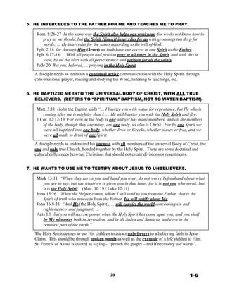 5. HE INTERCEDES TO THE FATHER FOR ME AND TEACHES ME TO PRAY.
 
Rom. 8:26-27 In the same way the Spirit also helps our weakness; for we do not know how to
pray as we should, but the Spirit Himself intercedes for us with groanings too deep for
words; … He intercedes for the saints according to the will of God.
Eph. 2:18 for through Him (Jesus) we both have our access in one Spirit to the Father.
Eph. 6:17-18 … With all prayer and petition pray at all times in the Spirit, and with this in
view, be on the alert with all perseverance and petition for all the saints,
Jude 20 But you, beloved, … praying in the Holy Spirit,
 
A disciple needs to maintain a continual active communication with the Holy Spirit, through
conversational prayer, reading and studying the Word, listening to teachings, etc.
 
 
6. HE BAPTIZED ME INTO THE UNIVERSAL BODY OF CHRIST, WITH ALL TRUE
BELIEVERS. (REFERS TO “SPIRITUAL” BAPTISM, NOT TO WATER BAPTISM).
 
Matt. 3:11 (John the Baptist said) “… I baptize you with water for repentance, but He who is
coming after me is mightier than I, … He will baptize you with the Holy Spirit and fire.
1 Cor. 12:12-13 For even as the body is one and yet has many members, and all the members
of the body, though they are many, are one body, so also is Christ. For by one Spirit we
were all baptized into one body, whether Jews or Greeks, whether slaves or free, and we
were all made to drink of one Spirit.
 
A disciple needs to understand his oneness with all members of the universal Body of Christ, the
one and only true Church, bonded together by the Holy Spirit. There are some doctrinal and
cultural differences between Christians that should not create divisions or resentments.
 
 
7. HE WANTS TO USE ME TO TESTIFY ABOUT JESUS TO UNBELIEVERS.
 
Mark 13:11 “When they arrest you and hand you over, do not worry beforehand about what
you are to say, but say whatever is given you in that hour; for it is not you who speak, but
it is the Holy Spirit. (Matt. 10:19 / Luke 12:11)
John 15:26 “When the Helper comes, whom I will send to you from the Father, that is the
Spirit of truth who proceeds from the Father, He will testify about Me,
John 16:8-11 “And He (the Holy Spirit), … will convict the world concerning sin and
righteousness and judgment; …
Acts 1:8 but you will receive power when the Holy Spirit has come upon you; and you shall
be My witnesses both in Jerusalem, and in all Judea and Samaria, and even to the
remotest part of the earth.”
 
The Holy Spirit desires to use His children to attract unbelievers to a believing faith in Jesus
Christ. This should be through spoken words as well as the example of a life yielded to Him.
St. Francis of Asissi is quoted as saying – “preach the gospel – and if necessary use words”.
 
 
 
 
 
 
 
29 1-6
 