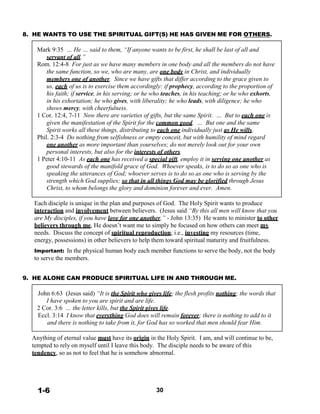 8. HE WANTS TO USE THE SPIRITUAL GIFT(S) HE HAS GIVEN ME FOR OTHERS.
 
Mark 9:35 … He … said to them, “If anyone wants to be first, he shall be last of all and
servant of all.”
Rom. 12:4-8 For just as we have many members in one body and all the members do not have
the same function, so we, who are many, are one body in Christ, and individually
members one of another. Since we have gifts that differ according to the grace given to
us, each of us is to exercise them accordingly: if prophecy, according to the proportion of
his faith; if service, in his serving; or he who teaches, in his teaching; or he who exhorts,
in his exhortation; he who gives, with liberality; he who leads, with diligence; he who
shows mercy, with cheerfulness.
1 Cor. 12:4, 7-11 Now there are varieties of gifts, but the same Spirit. … But to each one is
given the manifestation of the Spirit for the common good. … But one and the same
Spirit works all these things, distributing to each one individually just as He wills.
Phil. 2:3-4 Do nothing from selfishness or empty conceit, but with humility of mind regard
one another as more important than yourselves; do not merely look out for your own
personal interests, but also for the interests of others.
1 Peter 4:10-11 As each one has received a special gift, employ it in serving one another as
good stewards of the manifold grace of God. Whoever speaks, is to do so as one who is
speaking the utterances of God; whoever serves is to do so as one who is serving by the
strength which God supplies; so that in all things God may be glorified through Jesus
Christ, to whom belongs the glory and dominion forever and ever. Amen.
 
Each disciple is unique in the plan and purposes of God. The Holy Spirit wants to produce
interaction and involvement between believers. (Jesus said “By this all men will know that you
are My disciples, if you have love for one another.” - John 13:35) He wants to minister to other
believers through me, He doesn’t want me to simply be focused on how others can meet my
needs. Discuss the concept of spiritual reproduction; i.e., investing my resources (time,
energy, possessions) in other believers to help them toward spiritual maturity and fruitfulness.
 
Important: In the physical human body each member functions to serve the body, not the body
to serve the members.
 
 
9. HE ALONE CAN PRODUCE SPIRITUAL LIFE IN AND THROUGH ME.
 
John 6:63 (Jesus said) “It is the Spirit who gives life; the flesh profits nothing; the words that
I have spoken to you are spirit and are life.
2 Cor. 3:6 … the letter kills, but the Spirit gives life.
Eccl. 3:14 I know that everything God does will remain forever; there is nothing to add to it
and there is nothing to take from it, for God has so worked that men should fear Him.
 
Anything of eternal value must have its origin in the Holy Spirit. I am, and will continue to be,
tempted to rely on myself until I leave this body. The disciple needs to be aware of this
tendency, so as not to feel that he is somehow abnormal.
 
 
 
 
 
 
1-6 30
 
