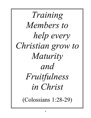 Training
Members to
help every
Christian grow to
Maturity
and
Fruitfulness
in Christ 
 
 
(Colossians 1:28-29) 
 
 
 
 
v
 