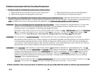 Problems Associated with the Preceding Perspective:
 
1. It tends to result in a Christian perceiving God as a threat; such as:
 
a. “What will He ask me to do that I can’t do, or don’t want to do?”
b. “What will He keep me from doing that I want to do?”
 
 
c. “What will He take away from me that I hold dear?”
d. “Will God fail me if I entrust this to Him?”
 
2. The Christian views himself/herself as being in charge of the process of spiritual growth, making the determinations as to what can and
should be yielded up to the Holy Spirit. In other words, the Christian sets down the rules and limits. This perception is typically based on
pride, an inflated view of one’s own discernment and capabilities, and a distorted understanding of God’s character.
 
CONSIDER: There is no reasonable logic for rejecting His yoke of Lordship. A lack of acceptance is typically based on: 1) a fear of the
unknown, 2) an unwillingness to relinquish perceived control, 3) an unwillingness to leave a comfort zone, or 4) an over-
estimation of one’s own capabilities to determine and manage their future.
Jesus said: “Come to Me, all who are weary and heavy-laden, and I will give you rest. “Take My yoke upon you and learn from
Me, for I am gentle and humble in heart, and you will find rest for your souls. “For My yoke is easy and My burden is light.”
(Matthew11:28-30) Jesus did not say, “learn about Me, and if you like how I do things, then take My yoke!”
 
CONSIDER:
 
 
 
 
 
 
 
CONSIDER:
The real question is, Is God trustworthy? If God were like you or me, we would have good reason to be fearful.
 
One should ask: Does God love me? If God’s character is as described in the Bible, and if He promises to do only that which is
in my best interest, what then do I have to fear? Did He not design me? Did He not give me life? Does He not maintain my
very existence? Who besides God knows what will really satisfy me? Does not He alone know what is best for me? Does not
He alone know how He wants to shape my life and use me for His eternal purposes?
 
God’s ownership of the Christian is a factual truth, which is not dependent on the believer’s acknowledgment of it. I do not
bestow ownership, I can only acknowledge and act upon what He states to be already true. New believers will typically not be
resistant to this truth, because they don’t have preconceived ideas of God’s expectations. In contrast, older believers tend to
accept this truth intellectually, but be resistant to the implications. What are the implications of ownership? What rights or
authority are generally understood to be conveyed by ownership? A disciple needs to understand that he lives in a spiritual
“kingdom”, not in a spiritual democracy.
 
Or do you not know that your body is a temple of the Holy Spirit who is in you, whom you have from God, and that you are not
your own? For you have been bought with a price: therefore glorify God in your body. 1 Cor. 6:19-20
 
 
If God’s intention were to do you harm or mistreat you, do you really think He needs to wait for your permission?
 
 
1-7 35
 