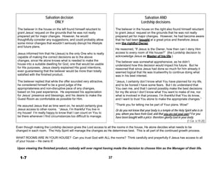 Salvation decision
ONLY
 
The believer in the house on the left found himself reluctant to
grant Jesus’ request on the grounds that he was not really
prepared yet for major changes. However, he would
thoughtfully consider any suggestions, and could probably allow
some minor changes that wouldn’t seriously disrupt his lifestyle
and future plans.
 
Jesus informed him that He (Jesus) is the only One who is really
capable of making the correct decisions as to the above
changes, since He alone knows what is needed to make the
house into a suitable dwelling for God, one that would be usable
for His purposes. Jesus clearly explained His good intentions,
even guaranteeing that the believer would be more than totally
satisfied with the finished product.
 
The believer replied that while the offer sounded very attractive,
he considered himself to be a good judge of the
appropriateness and non-disruptive pace of any changes,
based on his past experience. He expressed his appreciation
for Jesus’ presence and blessings, and his desire to make the
Guest Room as comfortable as possible for Him.
 
He assured Jesus that as time went on, he would certainly give
Jesus access to other rooms. “Jesus, I’m thankful You live in
my house! I’m really happy to know that I can count on You to
be there whenever I find circumstances too difficult to manage.
Salvation AND
Lordship decisions
 
The believer in the house on the right also found himself reluctant
to grant Jesus’ request on the grounds that he was not really
prepared yet for major changes. However, he had become aware
that he had been bought at a great price and therefore Jesus
was the rightful Owner.
 
He reasoned, “If Jesus is the Owner, how then can I deny Him
access to every room of His house?” (the Lordship decision to
acknowledge Jesus as Master of his life.)
 
The believer was somewhat apprehensive, as he didn’t
understand how this decision would impact his future. But he
reasoned that since Jesus had done so much for him already it
seemed logical that He was trustworthy to continue doing what
was in his best interest.
 
“Jesus, I certainly don’t know what You have planned for my life,
and to be honest I have some fears. But I do understand that
You own me, and that I cannot possibly make the best decisions
for my life since I don’t know what You want to make of me, nor
what is involved in that process. I’m thankful that You do know,
and I want to trust You alone to make the appropriate changes.”
 
“Thank you for letting me be part of Your plans. Wow!”
 
Or do you not know that your body is a temple of the Holy Spirit who is in
you, whom you have from God, and that you are not your own? For you
have been bought with a price: therefore glorify God in your body.
(1 Cor. 6:19-20)
 
Even though making the Lordship decision gives the Lord access to all the rooms in the house, He alone decides what needs to be
changed in each room. The Holy Spirit will manage the changes as He determines best. This is all part of the continued growth process.
 
WHAT ROOMS ARE IN YOUR HOUSE? Can you trust God with ALL the rooms? Think carefully and prayerfully if Jesus has access to all
of your house – He owns it!
 
Upon viewing the finished product, nobody will ever regret having made the decision to choose Him as the Manager of their life.
 
 
1-7 37
 