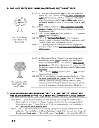 2. GOD USES TREES AND PLANTS TO CONTRAST THE TWO NATURES.
 
 
 
 
 
 
Holy
Spirit
 
 
 
 
 
 
 
 
The Divine Nature
in the Person of the
Holy Spirit
 
 
 
 
 
 
 
 
 
 
 
 
 
 
 
 
 
 
 
 
 
 
 
The corrupted sinful
human nature from
the 1st
Adam
Jer. 17:7-8 “Blessed is the man who trusts in the Lord and whose
trust is the Lord. “For he will be like a tree planted by the
water, that extends its roots by a stream and will not fear
when the heat comes; but its leaves will be green, and it
will not be anxious in a year of drought nor cease to yield
fruit.
Psa. 1:3 He (a righteous man) will be like a tree firmly planted by
streams of water, which yields its fruit in its season and its
leaf does not wither;
Mat. 7:17-18 “So every good tree bears good fruit, … “A good tree
cannot produce bad fruit, …
Gal. 5:17-23 … But the fruit of the Spirit is love, joy, peace,
patience, kindness, goodness, faithfulness, gentleness, self-
control; against such things there is no law.
2 Pet. 1:4 … He has granted to us His precious and magnificent
promises, so that by them you may become partakers of the
divine nature, …
 
 
 
 
Jer. 17:5-6 Thus says the Lord, “Cursed is the man who trusts in
mankind and makes flesh his strength, and whose heart
turns away from the Lord. “For he will be like a bush in
the desert and will not see when prosperity comes, but will
live in stony wastes in the wilderness, a land of salt without
inhabitant.
Mat. 7:17-18 …, but the bad tree bears bad fruit. …, nor can a bad
tree produce good fruit.
Gal. 5:17-23 For the flesh sets its desire against the Spirit, … Now
the deeds of the flesh are evident, which are: immorality,
impurity, sensuality, idolatry, sorcery, enmities, strife,
jealousy, outbursts of anger, disputes, dissensions, factions,
envying, drunkenness, carousing, and things like these, …
 
 
 
3. JAMES COMPARES THE HUMAN NATURE TO A “SALT WATER” SPRING AND
THE DIVINE NATURE OF THE HOLY SPIRIT TO A SPRING OF “LIVING WATER”
 
James 3:9-12 … from the same mouth come both blessing and cursing. My brethren, these
things ought not to be this way. Does a fountain send out from the same opening both
fresh and bitter water? Can a fig tree, my brethren, produce olives, or a vine produce
figs? Nor can salt water produce fresh.
John 7:37-39 … Jesus stood and cried out, saying, “If anyone is thirsty, let him come to Me
and drink. “He who believes in Me, as the Scripture said, ‘From his innermost being will
flow rivers of living water.’ ” But this He spoke of the Spirit, … (See also John 4:13-14)
 
 
 
1-8 40
 