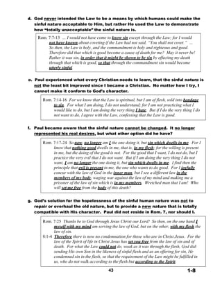 d. God never intended the Law to be a means by which humans could make the
sinful nature acceptable to Him, but rather He used the Law to demonstrate
how “totally unacceptable” the sinful nature is.
 
Rom. 7:7-13 … I would not have come to know sin except through the Law; for I would
not have known about coveting if the Law had not said, “You shall not covet.” …
So then, the Law is holy, and the commandment is holy and righteous and good.
Therefore did that which is good become a cause of death for me? May it never be!
Rather it was sin, in order that it might be shown to be sin by effecting my death
through that which is good, so that through the commandment sin would become
utterly sinful.
 
 
e. Paul experienced what every Christian needs to learn, that the sinful nature is
not the least bit improved since I became a Christian. No matter how I try, I
cannot make it conform to God’s character.
 
Rom. 7:14-16 For we know that the Law is spiritual, but I am of flesh, sold into bondage
to sin. For what I am doing, I do not understand; for I am not practicing what I
would like to do, but I am doing the very thing I hate. But if I do the very thing I do
not want to do, I agree with the Law, confessing that the Law is good.
 
 
f. Paul became aware that the sinful nature cannot be changed. It no longer
represented his real desires, but what other option did he have?
 
Rom. 7:17-24 So now, no longer am I the one doing it, but sin which dwells in me. For I
know that nothing good dwells in me, that is, in my flesh; for the willing is present
in me, but the doing of the good is not. For the good that I want, I do not do, but I
practice the very evil that I do not want. But if I am doing the very thing I do not
want, I am no longer the one doing it, but sin which dwells in me. I find then the
principle that evil is present in me, the one who wants to do good. For I joyfully
concur with the law of God in the inner man, but I see a different law in the
members of my body, waging war against the law of my mind and making me a
prisoner of the law of sin which is in my members. Wretched man that I am! Who
will set me free from the body of this death?
 
 
g. God’s solution for the hopelessness of the sinful human nature was not to
repair or overhaul the old nature, but to provide a new nature that is totally
compatible with His character. Paul did not reside in Rom. 7, nor should I.
 
Rom. 7:25 Thanks be to God through Jesus Christ our Lord! So then, on the one hand I
myself with my mind am serving the law of God, but on the other, with my flesh the
law of sin.
8:1-4 Therefore there is now no condemnation for those who are in Christ Jesus. For the
law of the Spirit of life in Christ Jesus has set you free from the law of sin and of
death. For what the Law could not do, weak as it was through the flesh, God did:
sending His own Son in the likeness of sinful flesh and as an offering for sin, He
condemned sin in the flesh, so that the requirement of the Law might be fulfilled in
us, who do not walk according to the flesh but according to the Spirit.
 
43 1-8
 