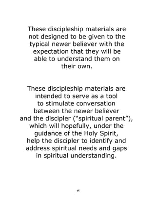  
 
 
These discipleship materials are
not designed to be given to the
typical newer believer with the
expectation that they will be
able to understand them on
their own. 
 
 
 
 
 
These discipleship materials are
intended to serve as a tool
to stimulate conversation
between the newer believer
and the discipler (“spiritual parent”),
which will hopefully, under the
guidance of the Holy Spirit,
help the discipler to identify and
address spiritual needs and gaps
in spiritual understanding. 
 
 
 
 
 
 
 
 
 
 
 
vi
 