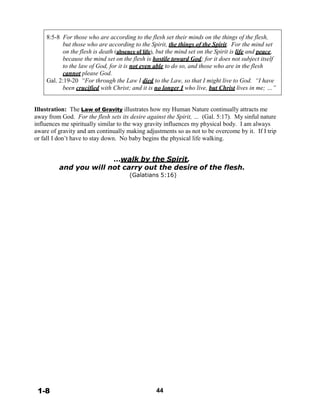 8:5-8 For those who are according to the flesh set their minds on the things of the flesh,
but those who are according to the Spirit, the things of the Spirit. For the mind set
on the flesh is death (absence of life), but the mind set on the Spirit is life and peace,
because the mind set on the flesh is hostile toward God; for it does not subject itself
to the law of God, for it is not even able to do so, and those who are in the flesh
cannot please God.
Gal. 2:19-20 “For through the Law I died to the Law, so that I might live to God. “I have
been crucified with Christ; and it is no longer I who live, but Christ lives in me; …”
 
 
 
Illustration: The Law of Gravity illustrates how my Human Nature continually attracts me
away from God. For the flesh sets its desire against the Spirit, … (Gal. 5:17). My sinful nature
influences me spiritually similar to the way gravity influences my physical body. I am always
aware of gravity and am continually making adjustments so as not to be overcome by it.
or fall I don’t have to stay down. No baby begins the physical life walking.
If I trip
 
 
…walk by the Spirit,
and you will not carry out the desire of the flesh.
(Galatians 5:16)
 
 
 
 
 
 
 
 
 
 
 
 
 
 
 
 
 
 
 
 
 
 
 
 
 
 
 
 
 
 
 
 
 
 
 
 
 
 
 
 
1-8 44
 