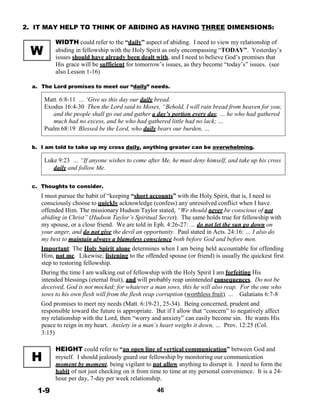 W
2. IT MAY HELP TO THINK OF ABIDING AS HAVING THREE DIMENSIONS:
 
WIDTH could refer to the “daily” aspect of abiding. I need to view my relationship of
abiding in fellowship with the Holy Spirit as only encompassing “TODAY”. Yesterday’s
issues should have already been dealt with, and I need to believe God’s promises that
His grace will be sufficient for tomorrow’s issues, as they become “today’s” issues. (see
also Lesson 1-16)
 
a. The Lord promises to meet our “daily” needs.
 
Matt. 6:8-11 … ‘Give us this day our daily bread.
Exodus 16:4-30 Then the Lord said to Moses, “Behold, I will rain bread from heaven for you;
and the people shall go out and gather a day’s portion every day, … he who had gathered
much had no excess, and he who had gathered little had no lack; …
Psalm 68:19 Blessed be the Lord, who daily bears our burden, …
 
 
b. I am told to take up my cross daily, anything greater can be overwhelming.
 
Luke 9:23 … “If anyone wishes to come after Me, he must deny himself, and take up his cross
daily and follow Me.
 
 
c. Thoughts to consider.
I must pursue the habit of “keeping “short accounts” with the Holy Spirit, that is, I need to
consciously choose to quickly acknowledge (confess) any unresolved conflict when I have
offended Him. The missionary Hudson Taylor stated, “We should never be conscious of not
abiding in Christ” (Hudson Taylor’s Spiritual Secret). The same holds true for fellowship with
my spouse, or a close friend. We are told in Eph. 4:26-27: … do not let the sun go down on
your anger, and do not give the devil an opportunity. Paul stated in Acts. 24:16: … I also do
my best to maintain always a blameless conscience both before God and before men.
Important: The Holy Spirit alone determines when I am being held accountable for offending
Him, not me. Likewise, listening to the offended spouse (or friend) is usually the quickest first
step to restoring fellowship.
During the time I am walking out of fellowship with the Holy Spirit I am forfeiting His
intended blessings (eternal fruit), and will probably reap unintended consequences. Do not be
deceived, God is not mocked; for whatever a man sows, this he will also reap. For the one who
sows to his own flesh will from the flesh reap corruption (worthless fruit), … Galatians 6:7-8
God promises to meet my needs (Matt. 6:19-21, 25-34). Being concerned, prudent and
responsible toward the future is appropriate. But if I allow that “concern” to negatively affect
my relationship with the Lord, then “worry and anxiety” can easily become sin. He wants His
peace to reign in my heart. Anxiety in a man’s heart weighs it down, … Prov. 12:25 (Col.
3:15)
 
 
 
H
 
 
 
 
1-9
HEIGHT could refer to “an open line of vertical communication” between God and
myself. I should jealously guard our fellowship by monitoring our communication
moment by moment, being vigilant to not allow anything to disrupt it. I need to form the
habit of not just checking on it from time to time at my personal convenience. It is a 24-
hour per day, 7-day per week relationship.
 
46
 