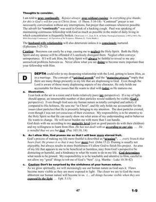 D
Thoughts to consider.
 
I am told to pray continually. Rejoice always; pray without ceasing; in everything give thanks;
for this is God’s will for you in Christ Jesus. (1 Thess. 5:16-18) “Continual” prayer is not
necessarily conversation without any interruptions, but prayer that continues whenever possible.
The adverb for “continually” was used in Greek of a hacking cough. Paul was speaking of
maintaining continuous fellowship with God as much as possible in the midst of daily living in
which concentration is frequently broken. (Walvoord, J. F., Zuck, R. B., & Dallas Theological Seminary. (1983-c1985). The
Bible Knowledge Commentary: An Exposition of the Scriptures. Wheaton, IL: Victor Books.)
 
The husband-wife relationship will also deteriorate unless it is consciously nurtured.
(Ephesians 5:25-32)
 
Caution: Busyness can easily be a trap, causing me to neglect the Holy Spirit. Both the Holy
Spirit and my spouse will be offended if I carelessly disregard them. Neglect often conveys
unimportance. If I will ask Him, the Holy Spirit will always be faithful to reveal to me any
unresolved problems between us. Never allow what you are doing to become more important than
your fellowship with Him.
 
 
DEPTH could refer to my deepening relationship with the Lord, getting to know Him, as
in a marriage. The concept of “spiritual growth” and the “maturing process” imply that
there are many things presently in my life that are displeasing to God. Even though the
Lord is aware of those many displeasing aspects of my character, He only holds me
accountable for those issues that He wants to deal with today as He matures me.
a. Illustration.
I can look at the air in a room and it looks relatively pure (my perspective). If a ray of light
should appear, an innumerable number of dust particles would suddenly be visible (God’s
perspective). Even though God sees my human nature as totally corrupted and unholy if
compared to His holiness, He sees me “in Christ”, and He only holds me accountable for the
issues (dust particles) that He is presently bringing to my attention. The dust particles existed,
even though I was not yet conscious of their existence. My responsibility is to be attentive to
the Holy Spirit so that He can easily show me what areas of my understanding and/or behavior
He wants to change. He will never burden me with more than I can handle.
God deals with me according to my maturity level (just as good parents do with their children)
and my willingness to learn from Him. He has not dealt with us according to our sins, …. He
is mindful that we are but dust. (Psa. 103:10, 14)
b. As I allow Him, God prunes me so that I will bear more eternal fruit.
God’s process of making my life more fruitful is described as “pruning”. … every branch that
bears fruit, He prunes it so that it may bear more fruit. (John 15:2) Pruning is usually not
enjoyable, but always results in more fruitfulness if I allow God to finish His project. An area
of my life that appears to me to be beneficial or harmless, may from God’s perspective be
distracting or harmful, and a hindrance to what He wants to do in my life. God determines
what needs to be pruned. My responsibility is to be teachable and attentive to Him, careful to
not allow my “good” things to rob me of God’s “best”. (e.g. Martha – Luke 10:38-42)
 
c. Caution: Don’t be surprised by the sinfulness of your human nature.
As we grow spiritually, we will increasingly see our human nature as God sees it. Flaws
become more visible as they are more exposed to light. The closer we are to God the more
abhorrent our human nature will become to us. (… all things become visible when they are
exposed by the light, … Eph. 5:13)
 
 
 
47 1-9
 