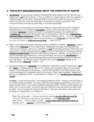 3. PREVALENT MISCONCEPTIONS ABOUT THE CONDITION OF ABIDING
 
a. At salvation I was put into the condition of abiding fellowship with the Lord, by virtue of Jesus’
righteousness, not because I deserve it. Now, as a believer, I cannot keep myself in the condition of
abiding through my own efforts. My goal should be to please Him, and to be sensitive to Him in
order to not allow any issues that He brings to my attention to continue unresolved. Those
unresolved issues can disrupt my fellowship, as in human relationships.
 
God’s greatest concern about your sin is not the degree to which it falls short of His standard of
righteousness for you, but rather the disruption it causes in His fellowship with you, and the
consequent hindrance it causes as He seeks to accomplish His purposes in and through you.
“Avoiding sin” should not be the primary focus of your Christian walk, but rather maintaining a
continual abiding communion with Him. The writer of Hebrews tells us: … let us also lay aside
every encumbrance and the sin which so easily entangles us, and let us run with endurance the
race that is set before us, fixing our eyes on Jesus, … (Heb. 12:1-2)
 
b. There is a prevalent misconception that the condition of abiding is somehow “attained to”, when in
reality it is the birthright of every child of God. Abiding does not speak of having achieved a
certain level of maturity. Did you as a child have to earn the privilege of being in fellowship with
your parents? God has made provision for every Christian to habitually live in harmony with Him
without extended periods of disrupted fellowship (communion). Abiding is not restricted by my
lack of knowledge, past experiences, or personal limitations, but only by my unwillingness to
acknowledge and confess unresolved issue(s) that are hindering God from blessing me and using
me as He desires. The Biblical “normal” Christian life is one of habitually abiding; to not
habitually abide is abnormal. (2 Peter 1:3-4)
 
c. My natural tendency is to categorize “acts of behavior” and build for myself a mental list of “do’s”
and “don’ts”. It seems easier to follow a “list” of perceived expectations than to be continually
attentive to the Holy Spirit as He leads me. I need to form the habit of carefully looking at each
choice and judging if it is pleasing to Him at this moment. What I tend to consider “insignificant”
may be very significant to Him. It will help me to consider “sin” as “anything that is displeasing
to God”.
 
Example: I could ask the question, “can reading the Bible be sinful?” Imagine yourself resting on
a riverbank reading your Bible. You hear a child frantically struggling against the current as he is
being swept downriver. You continue faithfully reading your Bible. Shortly a mother appears and
asks if you’ve seen her child. You tell her that you would have saved the child if you hadn’t been
occupied. You can imagine her response (and God’s). This may seem extreme, but it points out
the danger of “categorizing” acts of behavior.
 
 
John 5:30 (Jesus said) … I do not seek My own will, but the will of Him who sent Me.
2 Cor. 5:9 Therefore we also have as our ambition, … to be pleasing to Him.
Eph. 5:8-10 … walk as children of Light … trying to learn what is pleasing to the Lord.
Romans 14:23 … whatever is not from faith is sin.
 
 
 
 
 
 
1-9 48
 