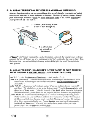 2. A. AS I AM “ABIDING” I AM DEPICTED AS A VESSEL, AN INSTRUMENT.
Now in a large house there are not only gold and silver vessels, but also vessels of wood and of
earthenware, and some to honor and some to dishonor. Therefore, if anyone cleanses himself
from these things, he will be a vessel for honor, sanctified, useful to the Master, prepared for
every good work. (2 Tim. 2:20-21)
 
 
As I “abide”, His “Living Water”
is able to flow through me
 
 
 
 
 
 
 
 
 
 
 
 
I, as a Christian,
am a vessel, an
instrument
 
 
A “faucet” with “living” water can be a useful illustration. Although the water pressure is always
constant, the “on-off” feature has to be maintained in the “On” position for the water to freely flow.
During the time I am not in abiding fellowship with the Holy Spirit the on-off feature is in the
“Off” position.
 
 
 
B. AS I AM “ABIDING”, I ALLOW GOD’S “LIVING WATER” TO FLOW THROUGH
ME AS THROUGH A SERVING VESSEL. (SEE ALSO EZEK. 47:1-12)
 
 
Jer. 2:13 “… Me, the fountain of living waters, … (see also Jer. 17:13)
John 4:14 (Jesus said) … whoever drinks of the water that I shall give him shall never thirst;
but the water that I shall give him shall become in him a well of water springing up to
eternal life. “
John 7:37-39 … Jesus stood and cried out, saying, “If anyone is thirsty, let him come to Me
and drink. “He who believes in Me, as the Scripture said, ‘From his innermost being will
flow rivers of living water.’ ” But this He spoke of the Spirit, whom those who believed in
Him were to receive; for the Spirit was not yet given, because Jesus was not yet glorified.
James 3:8-12 But no one can tame the tongue; it is a restless evil and full of deadly poison.
With it we bless our Lord and Father, and with it we curse men, who have been made in
the likeness of God; from the same mouth come both blessing and cursing. My brethren,
these things ought not to be this way. Does a fountain send out from the same opening
both fresh and bitter water? Can a fig tree, my brethren, produce olives, or a vine
produce figs? Nor can salt water produce fresh.
 
 
 
 
 
1-10 50
 