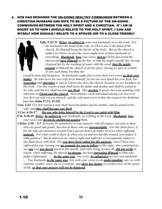 4. GOD HAS DESIGNED THE ON-GOING HEALTHY COMMUNION BETWEEN A
CHRISTIAN HUSBAND AND WIFE TO BE A PICTURE OF THE ON-GOING
COMMUNION BETWEEN THE HOLY SPIRIT AND A CHRISTIAN. IF I AM IN
DOUBT AS TO HOW I SHOULD RELATE TO THE HOLY SPIRIT, I CAN ASK
MYSELF HOW SHOULD I RELATE TO A SPOUSE (OR TO A CLOSE FRIEND)?
 
 
Eph. 5:22-33 Wives, be subject to your own husbands, as to the Lord. For
the husband is the head of the wife, as Christ also is the head of the
church, He Himself being the Savior of the body. But as the church is
subject to Christ, so also the wives ought to be to their husbands in
everything. Husbands, love your wives, just as Christ also loved the
church and gave Himself up for her, so that He might sanctify her, having
cleansed her by the washing of water with the word, that He might
present to Himself the church in all her glory, having no spot or wrinkle
or any such thing; but that she
would be holy and blameless. So husbands ought also to love their own wives as their own
bodies. He who loves his own wife loves himself; for no one ever hated his own flesh, but
nourishes and cherishes it, just as Christ also does the church, because we are members of
His body. For this reason a man shall leave his father and mother and shall be joined to
his wife, and the two shall become one flesh. This mystery is great; but I am speaking with
reference to Christ and the church. Nevertheless, each individual among you also is to
love his own wife even as himself, and the wife must see to it that she respects her husband.
(see also John 17:11, 21-22)
Gen. 2:24 For this reason a man shall leave his father and his mother, and be joined to his
wife; and they shall become one flesh.
1 Cor. 6:16-17 … the one who joins himself to the Lord is one spirit with Him.
Col. 3:18-19 Wives, be subject to your husbands, as is fitting in the Lord. Husbands, love
your wives and do not be embittered against them.
1 Peter 2:18 – 3:7 Servants, be submissive to your masters with all respect, not only to those
who are good and gentle, but also to those who are unreasonable. For this finds favor, if
for the sake of conscience toward God a person bears up under sorrows when suffering
unjustly. For what credit is there if, when you sin and are harshly treated, you endure it
with patience? But if when you do what is right and suffer for it you patiently endure it,
this finds favor with God. For you have been called for this purpose, since Christ also
suffered for you, leaving you an example for you to follow in His steps, who committed no
sin, nor was any deceit found in His mouth; and while being reviled, He did not revile in
return; while suffering, He uttered no threats, but kept entrusting Himself to Him who
judges righteously; … In the same way, you wives, be submissive to your own husbands
… You husbands in the same way, live with your wives in an understanding way, as with
someone weaker, since she is a woman; and show her honor as a fellow heir of the grace
of life, so that your prayers will not be hindered.
 
 
 
 
 
 
 
 
 
 
1-10 52
 