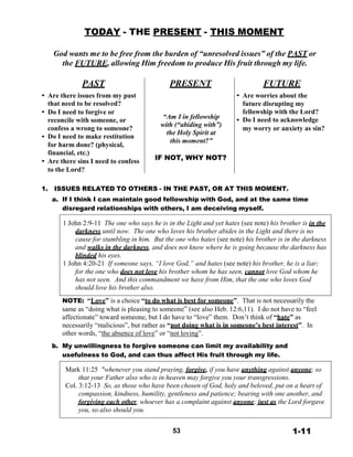 TODAY - THE PRESENT - THIS MOMENT
 
 
God wants me to be free from the burden of “unresolved issues” of the PAST or
the FUTURE, allowing Him freedom to produce His fruit through my life.
 
 
PAST PRESENT FUTURE 
• Are there issues from my past
that need to be resolved?
• Do I need to forgive or
reconcile with someone, or
confess a wrong to someone?
• Do I need to make restitution
for harm done? (physical,
financial, etc.)
• Are there sins I need to confess
to the Lord?
 
 
 
 
“Am I in fellowship
with (“abiding with”)
the Holy Spirit at
this moment?”
 
IF NOT, WHY NOT?
 
• Are worries about the
future disrupting my
fellowship with the Lord?
• Do I need to acknowledge
my worry or anxiety as sin?
 
 
1. ISSUES RELATED TO OTHERS - IN THE PAST, OR AT THIS MOMENT.
a. If I think I can maintain good fellowship with God, and at the same time
disregard relationships with others, I am deceiving myself.
 
1 John 2:9-11 The one who says he is in the Light and yet hates (see note) his brother is in the
darkness until now. The one who loves his brother abides in the Light and there is no
cause for stumbling in him. But the one who hates (see note) his brother is in the darkness
and walks in the darkness, and does not know where he is going because the darkness has
blinded his eyes.
1 John 4:20-21 If someone says, “I love God,” and hates (see note) his brother, he is a liar;
for the one who does not love his brother whom he has seen, cannot love God whom he
has not seen. And this commandment we have from Him, that the one who loves God
should love his brother also.
 
NOTE: “Love” is a choice “to do what is best for someone”. That is not necessarily the
same as “doing what is pleasing to someone” (see also Heb. 12:6,11). I do not have to “feel
affectionate” toward someone, but I do have to “love” them. Don’t think of “hate” as
necessarily “malicious”, but rather as “not doing what is in someone’s best interest”. In
other words, “the absence of love” or “not loving”.
 
b. My unwillingness to forgive someone can limit my availability and
usefulness to God, and can thus affect His fruit through my life.
 
Mark 11:25 "whenever you stand praying, forgive, if you have anything against anyone; so
that your Father also who is in heaven may forgive you your transgressions.
Col. 3:12-13 So, as those who have been chosen of God, holy and beloved, put on a heart of
compassion, kindness, humility, gentleness and patience; bearing with one another, and
forgiving each other, whoever has a complaint against anyone; just as the Lord forgave
you, so also should you.
 
 
53 1-11
 
