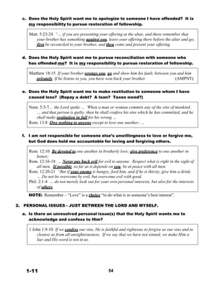 c. Does the Holy Spirit want me to apologize to someone I have offended? It is
my responsibility to pursue restoration of fellowship.
 
Matt. 5:23-24 “… if you are presenting your offering at the altar, and there remember that
your brother has something against you, leave your offering there before the altar and go;
first be reconciled to your brother, and then come and present your offering.
 
 
d. Does the Holy Spirit want me to pursue reconciliation with someone who
has offended me? It is my responsibility to pursue restoration of fellowship.
 
Matthew 18:15 If your brother wrongs you, go and show him his fault, between you and him
privately. If he listens to you, you have won back your brother. (AMPNT)
 
 
e. Does the Holy Spirit want me to make restitution to someone whom I have
caused loss? (Repay a debt? A loan? Taxes owed?)
 
Num. 5:5-7… the Lord spoke … ‘When a man or woman commits any of the sins of mankind,
… and that person is guilty, then he shall confess his sins which he has committed, and he
shall make restitution in full for his wrong …
Rom. 13:8 Owe nothing to anyone except to love one another; …
 
 
f. I am not responsible for someone else’s unwillingness to love or forgive me,
but God does hold me accountable for loving and forgiving others.
 
Rom. 12:10 Be devoted to one another in brotherly love; give preference to one another in
honor;
Rom. 12:16-18 … Never pay back evil for evil to anyone. Respect what is right in the sight of
all men. If possible, so far as it depends on you, be at peace with all men.
Rom. 12:20-21 “But if your enemy is hungry, feed him, and if he is thirsty, give him a drink;
… Do not be overcome by evil, but overcome evil with good.
Phil. 2:1-4 … do not merely look out for your own personal interests, but also for the interests
of others.
 
NOTE: Remember – “Love” is a choice “to do what is in someone’s best interest”.
 
 
2. PERSONAL ISSUES - JUST BETWEEN THE LORD AND MYSELF.
 
a. Is there an unresolved personal issue(s) that the Holy Spirit wants me to
acknowledge and confess to Him?
 
1 John 1:9-10 If we confess our sins, He is faithful and righteous to forgive us our sins and to
cleanse us from all unrighteousness. If we say that we have not sinned, we make Him a
liar and His word is not in us.
 
 
 
 
 
 
 
1-11 54
 