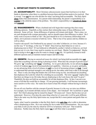 b. IMPORTANT POINTS TO CONTEMPLATE:
 
(1) ACCOUNTABILITY - Most Christians subconsciously reason that God leaves it in their
hands to determine when there is a problem between them and God that needs to be resolved. That
is wrong! I am not the one who decides for what I am being held accountable. The Holy Spirit
alone makes that determination. In a parent-child relationship, the parent’s responsibility is to
explain to the child the nature of the problem. The child’s responsibility is to attentively listen
and respond.
 
(2) DISAGREEMENTS - When a husband and wife begin their marriage they have many
differing opinions. Hopefully as they nurture their relationship many of those differences will
diminish. Some will not. Some differences of opinion will remain until death. That is okay, we
are each designed with a unique personality, and we should respect that difference in others. Do I
really want everyone to think as I do? My goal should be to live in harmony (fellowship) with
others, not to pressure everyone to hold my views. That is true of my spouse and my children as
well as others.
I need to ask myself: Am I bothered by my spouse’s (or other’s) behavior, or views, because it’s
not the way “I” do things, or the way “I” think? Does God say their behavior or view is
displeasing (sin) to Him? If I am bothered or offended by another’s beliefs or behavior, yet God
does not say it is sin, then I may need to examine my own heart. Maybe I’m judgmental. Maybe
God is trying to show me an area He wants to change in my life. It is perfectly normal to hold
different opinions and yet maintain mutual respect and fellowship.
 
(3) GROWTH - Having no unresolved issues for which I am being held accountable does not
mean that everything I am now doing is pleasing to God. What does the concept of growth mean?
We grow “to” something and “from” something. As we grow physically, we are advancing from
a level of weakness to a level of increased physical capability. Likewise, as we grow spiritually,
we are advancing from a level of reliance on self to a level of increasing reliance on God. I need
to understand that spiritual strength is not what I can do, but rather what God is able to do through
me. There is only one thing that hinders the Lord from using my life, unconfessed sin (anything
that displeases the Lord) for which He is holding me accountable. The term “growth” implies then
that there are things in my life today that are displeasing to the Lord, hence the need “to grow”.
Thankfully He does not hold me accountable for all that displeases Him. In fact, I am not even
aware of all that He would like to change. If I am growing spiritually, I will become increasingly
more sensitive to His voice. He wants me to learn to hear His whisper without having to shout at
me.
We are all very familiar with the concept of growth, because it is the way we raise our children.
For example, my 6-month old baby messes in his diaper. Am I shocked? Do I scold him or spank
him? Do I find it pleasing that he ruined his diaper? Of course not! I know that he does not yet
understand. However, if he does the same thing when he is 6 years old, it will be quite different.
That is the same way the Holy Spirit trains me, except that He is more patient and gentle than we
tend to be.
Again, what I need to remember is that the Holy Spirit is the only One who is able to determine
what is displeasing to Him. He is not waiting for me to make those determinations. Do you expect
your baby to tell you the rules by which he will live in harmony with you? That would be
ridiculous. Neither does the Holy Spirit expect me to tell Him what is acceptable!
 
 
 
 
55 1-11
 