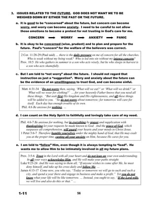 3. ISSUES RELATED TO THE FUTURE. GOD DOES NOT WANT ME TO BE
WEIGHED DOWN BY EITHER THE PAST OR THE FUTURE.
 
a. It is good to be “concerned” about the future, but concern can become
worry, and worry can become anxiety. I need to be careful to not allow
those emotions to become a pretext for not trusting in God’s care for me.
 
CONCERN WORRY ANXIETY PANIC
 
b. It is okay to be concerned (wise, prudent) and to plan and prepare for the
future. Paul’s “concern” for the welfare of the believers was correct.
 
2 Cor. 11:28-29 (Paul said) … there is the daily pressure on me of concern for all the churches.
Who is weak without my being weak? Who is led into sin without my intense concern?
Prov. 10:5 He who gathers in summer is a son who acts wisely, but he who sleeps in harvest is
a son who acts shamefully.
 
 
c. But I am told to “not worry” about the future. I should not regard that
instruction as just a “suggestion”. Worry and anxiety about the future can
be the evidence of an unwillingness to trust God, and can become sinful.
 
Matt. 6:31-34 “Do not worry then, saying, ‘What will we eat?’ or ‘What will we drink?’ or
‘What will we wear for clothing?’ … for your heavenly Father knows that you need all
these things. “But seek first His kingdom and His righteousness, and all these things
will be added to you. “So do not worry about tomorrow; for tomorrow will care for
itself. Each day has enough trouble of its own.
Phil. 4:6 Be anxious for nothing, …
 
 
d. I can count on the Holy Spirit to faithfully and lovingly take care of my need.
 
Phil. 4:6-7 Be anxious for nothing, but in everything by prayer and supplication with
thanksgiving let your requests be made known to God. And the peace of God, which
surpasses all comprehension, will guard your hearts and your minds in Christ Jesus.
1 Peter 5:6-7 Therefore humble yourselves under the mighty hand of God, that He may exalt
you at the proper time, casting all your anxiety on Him, because He cares for you.
 
 
e. I am told to “follow” Him, even though it is always tempting to “lead”. He
wants me to allow Him to be intimately involved in all my future plans.
 
Prov. 3:5-6 Trust in the Lord with all your heart and do not lean on your own understanding.
In all your ways acknowledge Him, and He will make your paths straight.
Luke 9:23-24 And He was saying to them all, “If anyone wishes to come after Me, he must
deny himself, and take up his cross daily and follow Me. …
James 4:13-17 Come now, you who say, “Today or tomorrow we will go to such and such a
city, and spend a year there and engage in business and make a profit.” Yet you do not
know what your life will be like tomorrow. … Instead, you ought to say, “If the Lord wills,
we will live and also do this or that.” …
 
 
 
1-11 56
 