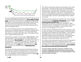 Holy
Spirit
 
 
 
 
 
 
 
 
 
 
 
The lower wandering line represents the "abnormal" Christian life. If
not personally discipled and instructed as to how to follow the Holy
Spirit, most believers find themselves modeling their behavior after
other believers, rather than following the leading of the Holy Spirit.
The typical result is that the believer will at some specific time
ignore or discount the leading of the Holy Spirit, choosing rather to
follow the example of peers.
 
As a result of spiritual ignorance, or by willful disobedience, the
believer who is unwilling to allow the Holy Spirit to manage his life
finds himself in a “desert” experience – never quite being able to
gain victory over the pull of the sinful nature. This believer forfeits
God’s intended fruitful Christian life.
 
These believers typically see God as their "Junior Partner", rather
than their Master. They conclude that "He is always there when
they can't cope and they determine He is needed to deliver them out
of circumstances". They typically consider their own goals and
aspirations to be of greater importance than those of God. They
desire for God to fit into their plans, rather than fitting into His
 
The solid line at the bottom represents the dominance of the sinful
human nature. This believer relies on his own understanding to
make decisions. By not allowing the Holy Spirit to rule in his life,
the human nature is allowed to rule. Submission to the human
nature will cause problems for the believer, and hopefully he will
become so dissatisfied and frustrated (usually through a crisis) that
he will finally make a decision to acknowledge Christ's Lordship
over his life.
 
These believers are described in the parable of The Sower (Matthew
13 & Luke 8) as being distracted, not maturing, resulting in not
bearing eternal rewardable fruit, until they choose to
acknowledge His authority over their life, and begin to “abide”.
Although saved, they can potentially lose all rewards. If any man’s
work is burned up, he will suffer loss; but he himself will be
saved, yet so as through fire. (1 Cor. 3:15)
 
To believers that have habitually lived in a desert experience, often
for years, the thought of consistently abiding in fellowship with the
Holy Spirit seems unrealistic and "super spiritual". Such a biblical
relationship with the Lord is often perceived as idealistic and
beyond the attainment of the average believer. The simple truth is
that it is not a matter of attaining to, but rather by faith taking
advantage of what God has already made provision for.
 
If a believer simply understands the need to let the Lord manage his
life (Lordship) and learns how to consistently abide, he will
experience God's designed normal Christian life. It's not something
you "attain to", it is yours through spiritual birth. Every Christian
plan. Their lives are characterized by a “disposition of self- has a right to live in the spiritual Promised Land.
dependence”.
 
Note that the Holy Spirit (represented by the dotted line just above
the wavy line) is constantly wooing the believer to choose Christ as
Lord. The Holy Spirit is not the dominant force in this believer’s
life. As a consequence He doesn't have the freedom to produce His
fruit through the believer as He would like to.
 
1-12
For many believers this desert experience could have been
avoided, or significantly shortened, had they been personally
mentored (“spiritually parented”, “personally discipled”) when
they first believed in Christ.
 
 
 
60
 