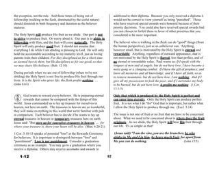 the exception, not the rule. And those times of being out of
fellowship (walking in the flesh, dominated by the sinful nature)
should diminish in both frequency and duration as the believer
matures.
 
The Holy Spirit will produce His fruit as we abide. Our part is not
to strive to produce fruit. Or worry about it. Our part is to abide in
fellowship with Him, and the fruit will come naturally. The Holy
Spirit will only produce good fruit. I should not assume that
everything I do while I am abiding is pleasing to God. He will only
hold me accountable according to my maturity level, just as loving
parents train their children. For they disciplined us for a short time
as seemed best to them, but He disciplines us for our good, so that
we may share His holiness. (Heb. 12:10)
 
During periods when we are out of fellowship (when we're not
abiding) the Holy Spirit is not free to produce His fruit through our
lives. It is the Spirit who gives life; the flesh profits nothing; …
(John 6:63)
additional to their diploma. Because you only received a diploma it
would not be correct to view yourself as being "punished". Those
who have received special awards were honored because of their
priority decisions. You could also have received special awards had
you not chosen to forfeit them in favor of other priorities that you
considered to be more important.
 
The believer who is walking in the flesh can do "good" things (from
the human perspective), just as an unbeliever can. Anything,
however small, that is motivated by the Holy Spirit is eternal and
rewardable. Anything, regardless of outward appearance, that is
not motivated by the Holy Spirit is flawed, less than perfect, and of
no eternal or rewardable value. Paul warns us: If I speak with the
tongues of men and of angels, but do not have love, I have become a
noisy gong or a clanging cymbal. If I have the gift of prophecy, and
know all mysteries and all knowledge; and if I have all faith, so as
to remove mountains, but do not have love, I am nothing. And if I
give all my possessions to feed the poor, and if I surrender my body
to be burned, but do not have love, it profits me nothing. (1 Cor.
13:1-3)
 
God wants to reward every believer. He is preparing eternal
rewards that cannot be compared with the things of this
world. Jesus commanded us to lay up treasure for ourselves in
heaven, not here on earth. The treasures in heaven are so wonderful,
they will make everything in this world that we're familiar with pale
in comparison. Each believer has to decide if he wants to lay up
eternal treasures in heaven or temporary treasures here on earth.
Jesus said: "But store up for yourselves treasures in heaven, … for
where your treasure is, there your heart will be also. (Matt. 6:20-21)
 
1 Cor. 3:10-15 speaks of potential "loss" at the Rewards Ceremony
for believers. It is important to distinguish between "loss" and
"punishment". Loss is not punishment. Consider a graduation
ceremony as an example. You may go to a graduation where you
receive a diploma. Others may receive accolades and awards in
Only that which is produced by the Holy Spirit is perfect and
can enter into eternity. Only the Holy Spirit can produce perfect
fruit. It is not what I do "for" God that is important, but rather what
I allow the Holy Spirit to produce through me. (Eccl. 3:14)
 
The issue is not one of fruit or no fruit that we have to be concerned
about. What we need to be concerned about is where does the fruit
originate. As we abide, the Holy Spirit will bear His fruit through
our life. It's as simple as that!
 
(Jesus said) "I am the vine, you are the branches; he who
abides in Me and I in him, he bears much fruit, for apart from
Me you can do nothing. (John 15:5)
 
1-12 62
 