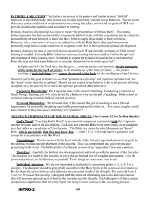 IS THERE A SOLUTION? We believe an answer is for pastors and leaders to train “faithful”
believers in the church body, who in turn can disciple (spiritually parent) newer believers. We are aware
that many pastors and leaders need assistance in training disciplers, and one of the goals of DTI is to
provide discipleship materials and assistance in training.
 
In many churches, discipleship has come to mean “the presentation of biblical truth”. Thus many
leaders perceive that their responsibility is to present biblical truth, with the expectation that it is then the
responsibility of each believer to allow the Holy Spirit to apply those truths to their own lives.
However, since most newer believers are unfamiliar with the Holy Spirit, they need someone to
personally help them to understand how to cooperate with Him in their personal spiritual development.
 
In many churches the idea is conveyed that to present God's Word correctly seminary or Bible school
training is needed. Certainly Bible school or seminary training has been used by God in the spiritual
development of many leaders, but is it realistic to expect the typical Christian to have such training?
Does this idea not lead many believers to consider themselves to be under-qualified?
 
In Ephesians 4:11-16, Paul says, And He gave … some as pastors and teachers, for the equipping
of the saints for the work of service, to the building up of the body of Christ; … the proper
working of each individual part, causes the growth of the body for the building up of itself in love.
 
Should it not be the goal of leaders to see that “personal discipleship” and “spiritual reproduction” are
the “norm” rather than the exception? Should we not expect every believer to be in the process of being
discipled, or to be actively involved in the spiritual growth of other believers?
 
Corporate Discipleship: The Corporate side of this model: Preaching, Conducting a Seminar or
Small Group, Training, etc. will often be led by a believer who has the gift of teaching. Bible school or
seminary training would be helpful, but not essential.
 
Personal Discipleship: The Personal side of this model: the gift of teaching is not a biblical
requirement for personally discipling (spiritually parenting) another believer. How many couples would
have children if they had waited until they felt “qualified”?
 
THE FOUR COMPONENTS OF THE PERSONAL MODEL: (See Lesson 2-2 for further details.)
God’s Word: “Teaching God's Word” is an essential component common to both the Corporate
and the Personal side of all discipleship. God does not want the Bible to be seen simply as an academic
text, but rather as a revelation of His character. The Bible is a means by which humans can “know”
Him. This is eternal life, that they may know You, … (John 17:3). The Holy Spirit’s guidance will
always be in accordance with His Word.
 
Commitment: This has to do with the heart attitude of the discipler (spiritual parent) in regards to
the spiritual welfare and development of the disciple. This is a commitment that goes beyond just
presenting God's word. The biblical idea of a disciple is more of an “apprentice” than just a student.
 
Modeling: Hopefully the biblical disciple (apprentice) will end up with the passion of the discipler.
The discipler is a model to the disciple, in ways that go beyond that of a teacher and student. How do
you teach patience, or faithfulness, or passion? These things are seen more than heard.
 
Individual Attention: We are not interested in academically presenting points 1, 2, 3, 4, 5 to a
disciple. The discipler should be prayerfully available to the Holy Spirit, to be used as an instrument as
He develops the newer believer and addresses the particular needs of the disciple. The material from A
Tool For Personal Discipleship is designed with the intent of stimulating questions and conversation
that will promote spiritual growth both in the discipler and the disciple. Each discipler will have unique
and personal experiences that the Holy Spirit can bring to mind and use in the discipling process.
 
INTRO-2 viii
 