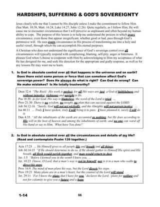 HARDSHIPS, SUFFERING & GOD’S SOVEREIGNTY
 
 
Jesus clearly tells me that I cannot be His disciple unless I make the commitment to follow Him.
(See Matt. 10:38, Matt. 16:24, Luke 14:27, John 12:26) Quite regularly, as I follow Him, He will
cause me to encounter circumstances that I will perceive as unpleasant and often beyond my human
ability to cope. The purpose of this lesson is to help me understand the process in which every
circumstance, even those that appear insignificant, whether good or bad, pass through God’s
permissive will. He uses every circumstance in His process of transforming me into a holy and
useful vessel, through which He can accomplish His eternal purposes.
 
A Christian who does not understand the significance of God’s sovereign control over all
circumstances will typically respond with complaining, blaming, self-pity, anger or bitterness. It
pleases God when I choose to cooperate with Him by acknowledging to Him my acceptance of what
He has designed for me, and seek His direction for the appropriate and godly response, as well as for
any lessons He may want me to learn.
 
1. Is God in absolute control over all that happens in the universe and on earth?
Does there exist some person or force that can somehow affect God’s
sovereign power? Does He always do what is right? Can God do wrong? Can
He make mistakes? Is He totally trustworthy?
 
Deut 32:4 “The Rock! His work is perfect, for all His ways are just; a God of faithfulness and
without injustice, righteous and upright is He.
Psa 18:30 As for God, His way is blameless; the word of the Lord is tried; …
Prov 21:30 There is no wisdom, no insight, no plan that can succeed against the LORD.
Job 34:12-16 “Surely, God will not act wickedly, and the Almighty will not pervert justice. …
Isa 46:11 … Truly I have spoken; truly I will bring it to pass. I have planned it, surely I will do
it.
Dan 4:35 “All the inhabitants of the earth are accounted as nothing, but He does according to
His will in the host of heaven and among the inhabitants of earth; and no one can ward off
His hand or say to Him, ‘What have You done?’
 
 
 
2. Is God in absolute control over all the circumstances and details of my life?
(Read and contemplate Psalm 139 together.)
 
Acts 17:25 … He Himself gives to all people life and breath and all things;
Job 34:14-15 “If He should determine to do so, if He should gather to Himself His spirit and His
breath, all flesh would perish together, and man would return to dust.
Jer. 1:5 “Before I formed you in the womb I knew you, …
Jer. 10:23 I know, O Lord, that a man’s way is not in himself, nor is it in a man who walks to
direct his steps.
Prov 16:9 The mind of man plans his way, but the Lord directs his steps.
Prov 19:21 Many plans are in a man’s heart, but the counsel of the Lord will stand.
Jer. 29:11 ‘For I know the plans that I have for you,’ declares the Lord, ‘plans for welfare and
not for calamity to give you a future and a hope.
 
 
 
 
1-14 66
 