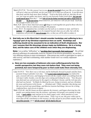 Matt 6:25-27,34 “For this reason I say to you, do not be worried about your life, as to what you
will eat or what you will drink; nor for your body, as to what you will put on. Is not life more
than food, and the body more than clothing? “Look at the birds of the air, that they do not
sow, nor reap nor gather into barns, and yet your heavenly Father feeds them. Are you not
worth much more than they? “And who of you by being worried can add a single hour to
his life? … “So do not worry about tomorrow; for tomorrow will care for itself. Each day
has enough trouble of its own.
Rom. 8:28 And we know that God causes all things to work together for good to those who love
God, to those who are called according to His purpose.
1 Cor. 10:13 No temptation has overtaken you but such as is common to man; and God is
faithful, who will not allow you to be tempted beyond what you are able, but with the
temptation will provide the way of escape also, so that you will be able to endure it.
 
 
3. God tells me in His Word that I should consider hardships and suffering to be a
“normal” part of my Christian experience here on earth. Hardships and
suffering should not be assumed to be an indication of God’s displeasure. Nor
can I assume that His blessings always imply my faithfulness. He is a loving
God, and He takes care of His children even when they are displeasing.
 
Note: Let us define “difficulties” as “anything that I personally find unpleasant”. We all find
physical suffering to be undesirable, however, because of our diverse personalities, we can have
very differing reactions to most circumstances. (One person may watch or participate in a sport, or
other activity, and find it exhilarating, while another would view it as a totally unpleasant
experience.)
 
a. Here are two examples of believers who were suffering poverty from the
world’s perspective, but they were rich before God. They were not being
punished, but were temporarily poor so God could make them eternally rich.
 
Luke 16:19-31 “Now there was a rich man, and he habitually dressed in purple and fine linen,
joyously living in splendor every day. “And a poor man named Lazarus was laid at his
gate, covered with sores, and longing to be fed with the crumbs which were falling from the
rich man’s table; besides, even the dogs were coming and licking his sores. “Now the poor
man died and was carried away by the angels to Abraham’s bosom; and the rich man also
died and was buried. “In Hades he lifted up his eyes, being in torment, and saw Abraham
far away and Lazarus in his bosom. … Abraham said, ‘Child, remember that during your
life you received your good things, and likewise Lazarus bad things; but now he is being
comforted here, and you are in agony. …
Mark 12:41-44 And He (Jesus) sat down opposite the treasury, and began observing how the
people were putting money into the treasury; and many rich people were putting in large
sums. A poor widow came and put in two small copper coins, which amount to a cent.
Calling His disciples to Him, He said to them, “Truly I say to you, this poor widow put in
more than all the contributors to the treasury; for they all put in out of their surplus, but she,
out of her poverty, put in all she owned, all she had to live on.”
 
 
 
 
 
 
67 1-14
 