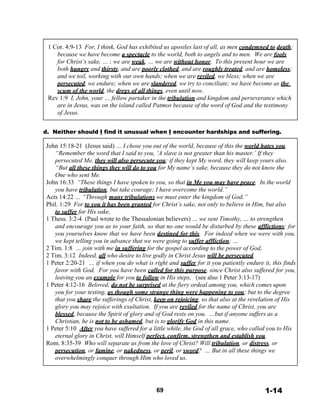  
1 Cor. 4:9-13 For, I think, God has exhibited us apostles last of all, as men condemned to death;
because we have become a spectacle to the world, both to angels and to men. We are fools
for Christ’s sake, … ; we are weak, … we are without honor. To this present hour we are
both hungry and thirsty, and are poorly clothed, and are roughly treated, and are homeless;
and we toil, working with our own hands; when we are reviled, we bless; when we are
persecuted, we endure; when we are slandered, we try to conciliate; we have become as the
scum of the world, the dregs of all things, even until now.
Rev 1:9 I, John, your … fellow partaker in the tribulation and kingdom and perseverance which
are in Jesus, was on the island called Patmos because of the word of God and the testimony
of Jesus.
 
 
d. Neither should I find it unusual when I encounter hardships and suffering.
 
John 15:18-21 (Jesus said) … I chose you out of the world, because of this the world hates you.
“Remember the word that I said to you, ‘A slave is not greater than his master.’ If they
persecuted Me, they will also persecute you; if they kept My word, they will keep yours also.
“But all these things they will do to you for My name’s sake, because they do not know the
One who sent Me.
John 16:33 “These things I have spoken to you, so that in Me you may have peace. In the world
you have tribulation, but take courage; I have overcome the world.”
Acts 14:22 … “Through many tribulations we must enter the kingdom of God.”
Phil. 1:29 For to you it has been granted for Christ’s sake, not only to believe in Him, but also
to suffer for His sake,
1 Thess. 3:2-4 (Paul wrote to the Thessalonian believers) … we sent Timothy, … to strengthen
and encourage you as to your faith, so that no one would be disturbed by these afflictions; for
you yourselves know that we have been destined for this. For indeed when we were with you,
we kept telling you in advance that we were going to suffer affliction; …
2 Tim. 1:8 … join with me in suffering for the gospel according to the power of God,
2 Tim. 3:12 Indeed, all who desire to live godly in Christ Jesus will be persecuted.
1 Peter 2:20-21 … if when you do what is right and suffer for it you patiently endure it, this finds
favor with God. For you have been called for this purpose, since Christ also suffered for you,
leaving you an example for you to follow in His steps, (see also 1 Peter 3:13-17)
1 Peter 4:12-16 Beloved, do not be surprised at the fiery ordeal among you, which comes upon
you for your testing, as though some strange thing were happening to you; but to the degree
that you share the sufferings of Christ, keep on rejoicing, so that also at the revelation of His
glory you may rejoice with exultation. If you are reviled for the name of Christ, you are
blessed, because the Spirit of glory and of God rests on you. …but if anyone suffers as a
Christian, he is not to be ashamed, but is to glorify God in this name.
1 Peter 5:10 After you have suffered for a little while, the God of all grace, who called you to His
eternal glory in Christ, will Himself perfect, confirm, strengthen and establish you.
Rom. 8:35-39 Who will separate us from the love of Christ? Will tribulation, or distress, or
persecution, or famine, or nakedness, or peril, or sword? … But in all these things we
overwhelmingly conquer through Him who loved us.
 
 
 
 
 
69 1-14
 