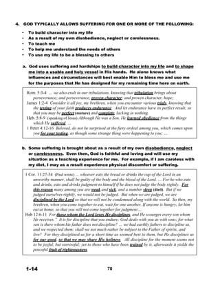 4. GOD TYPICALLY ALLOWS SUFFERING FOR ONE OR MORE OF THE FOLLOWING:
 
• To build character into my life
• As a result of my own disobedience, neglect or carelessness.
• To teach me
• To help me understand the needs of others
• To use my life to be a blessing to others
 
 
a. God uses suffering and hardships to build character into my life and to shape
me into a usable and holy vessel in His hands. He alone knows what
influences and circumstances will best enable Him to bless me and use me
for the purposes that He has designed for my remaining time here on earth.
 
Rom. 5:3-4 … we also exult in our tribulations, knowing that tribulation brings about
perseverance; and perseverance, proven character; and proven character, hope;
James 1:2-4 Consider it all joy, my brethren, when you encounter various trials, knowing that
the testing of your faith produces endurance. And let endurance have its perfect result, so
that you may be perfect (mature) and complete, lacking in nothing.
Heb. 5:8-9 (speaking of Jesus) Although He was a Son, He learned obedience from the things
which He suffered. …
1 Peter 4:12-16 Beloved, do not be surprised at the fiery ordeal among you, which comes upon
you for your testing, as though some strange thing were happening to you; …
 
 
 
b. Some suffering is brought about as a result of my own disobedience, neglect
or carelessness. Even then, God is faithful and loving and will use my
situation as a teaching experience for me. For example, if I am careless with
my diet, I may as a result experience physical discomfort or suffering.
 
1 Cor. 11:27-34 (Paul wrote) … whoever eats the bread or drinks the cup of the Lord in an
unworthy manner, shall be guilty of the body and the blood of the Lord. … For he who eats
and drinks, eats and drinks judgment to himself if he does not judge the body rightly. For
this reason many among you are weak and sick, and a number sleep (died). But if we
judged ourselves rightly, we would not be judged. But when we are judged, we are
disciplined by the Lord so that we will not be condemned along with the world. So then, my
brethren, when you come together to eat, wait for one another. If anyone is hungry, let him
eat at home, so that you will not come together for judgment….
Heb 12:6-11 For those whom the Lord loves He disciplines, and He scourges every son whom
He receives.” It is for discipline that you endure; God deals with you as with sons; for what
son is there whom his father does not discipline? … we had earthly fathers to discipline us,
and we respected them; shall we not much rather be subject to the Father of spirits, and
live? For they disciplined us for a short time as seemed best to them, but He disciplines us
for our good, so that we may share His holiness. All discipline for the moment seems not
to be joyful, but sorrowful; yet to those who have been trained by it, afterwards it yields the
peaceful fruit of righteousness.
 
 
 
 
1-14 70
 