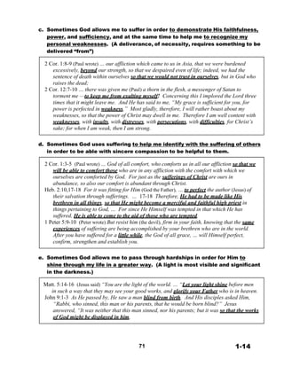 c. Sometimes God allows me to suffer in order to demonstrate His faithfulness,
power, and sufficiency, and at the same time to help me to recognize my
personal weaknesses. (A deliverance, of necessity, requires something to be
delivered “from”)
 
2 Cor. 1:8-9 (Paul wrote) … our affliction which came to us in Asia, that we were burdened
excessively, beyond our strength, so that we despaired even of life; indeed, we had the
sentence of death within ourselves so that we would not trust in ourselves, but in God who
raises the dead;
2 Cor. 12:7-10 … there was given me (Paul) a thorn in the flesh, a messenger of Satan to
torment me —to keep me from exalting myself! Concerning this I implored the Lord three
times that it might leave me. And He has said to me, “My grace is sufficient for you, for
power is perfected in weakness.” Most gladly, therefore, I will rather boast about my
weaknesses, so that the power of Christ may dwell in me. Therefore I am well content with
weaknesses, with insults, with distresses, with persecutions, with difficulties, for Christ’s
sake; for when I am weak, then I am strong.
 
 
d. Sometimes God uses suffering to help me identify with the suffering of others
in order to be able with sincere compassion to be helpful to them.
 
2 Cor. 1:3-5 (Paul wrote) … God of all comfort, who comforts us in all our affliction so that we
will be able to comfort those who are in any affliction with the comfort with which we
ourselves are comforted by God. For just as the sufferings of Christ are ours in
abundance, so also our comfort is abundant through Christ.
Heb. 2:10,17-18 For it was fitting for Him (God the Father), … to perfect the author (Jesus) of
their salvation through sufferings. … 17-18 Therefore, He had to be made like His
brethren in all things, so that He might become a merciful and faithful high priest in
things pertaining to God, … For since He Himself was tempted in that which He has
suffered, He is able to come to the aid of those who are tempted.
1 Peter 5:9-10 (Peter wrote) But resist him (the devil), firm in your faith, knowing that the same
experiences of suffering are being accomplished by your brethren who are in the world.
After you have suffered for a little while, the God of all grace, … will Himself perfect,
confirm, strengthen and establish you.
 
 
e. Sometimes God allows me to pass through hardships in order for Him to
shine through my life in a greater way. (A light is most visible and significant
in the darkness.)
 
Matt. 5:14-16 (Jesus said) “You are the light of the world. … “Let your light shine before men
in such a way that they may see your good works, and glorify your Father who is in heaven.
John 9:1-3 As He passed by, He saw a man blind from birth. And His disciples asked Him,
“Rabbi, who sinned, this man or his parents, that he would be born blind?” Jesus
answered, “It was neither that this man sinned, nor his parents; but it was so that the works
of God might be displayed in him.
 
 
 
 
 
71 1-14
 