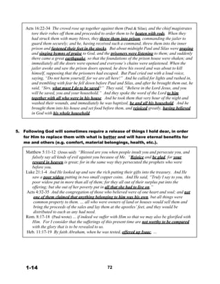 Acts 16:22-34 The crowd rose up together against them (Paul & Silas), and the chief magistrates
tore their robes off them and proceeded to order them to be beaten with rods. When they
had struck them with many blows, they threw them into prison, commanding the jailer to
guard them securely; and he, having received such a command, threw them into the inner
prison and fastened their feet in the stocks. But about midnight Paul and Silas were praying
and singing hymns of praise to God, and the prisoners were listening to them; and suddenly
there came a great earthquake, so that the foundations of the prison house were shaken; and
immediately all the doors were opened and everyone’s chains were unfastened. When the
jailer awoke and saw the prison doors opened, he drew his sword and was about to kill
himself, supposing that the prisoners had escaped. But Paul cried out with a loud voice,
saying, “Do not harm yourself, for we are all here!” And he called for lights and rushed in,
and trembling with fear he fell down before Paul and Silas, and after he brought them out, he
said, “Sirs, what must I do to be saved?” They said, “Believe in the Lord Jesus, and you
will be saved, you and your household.” And they spoke the word of the Lord to him
together with all who were in his house. And he took them that very hour of the night and
washed their wounds, and immediately he was baptized, he and all his household. And he
brought them into his house and set food before them, and rejoiced greatly, having believed
in God with his whole household.
 
 
 
 
5. Following God will sometimes require a release of things I hold dear, in order
for Him to replace them with what is better and will have eternal benefits for
me and others (e.g. comfort, material belongings, health, etc.).
 
Matthew 5:11-12 (Jesus said) “Blessed are you when people insult you and persecute you, and
falsely say all kinds of evil against you because of Me. “Rejoice and be glad, for your
reward in heaven is great; for in the same way they persecuted the prophets who were
before you.
Luke 21:1-4 And He looked up and saw the rich putting their gifts into the treasury. And He
saw a poor widow putting in two small copper coins. And He said, “Truly I say to you, this
poor widow put in more than all of them; for they all out of their surplus put into the
offering; but she out of her poverty put in all that she had to live on.”
Acts 4:32-35 And the congregation of those who believed were of one heart and soul; and not
one of them claimed that anything belonging to him was his own, but all things were
common property to them. … all who were owners of land or houses would sell them and
bring the proceeds of the sales and lay them at the apostles’ feet, and they would be
distributed to each as any had need.
Rom. 8:17-18 (Paul wrote) … if indeed we suffer with Him so that we may also be glorified with
Him. For I consider that the sufferings of this present time are not worthy to be compared
with the glory that is to be revealed to us.
Heb. 11:17-19 By faith Abraham, when he was tested, offered up Isaac, …
 
 
 
 
 
 
 
 
1-14 72
 