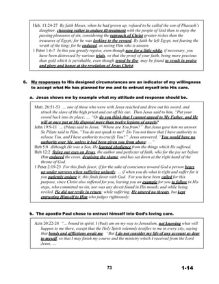 Heb. 11:24-27 By faith Moses, when he had grown up, refused to be called the son of Pharaoh’s
daughter, choosing rather to endure ill-treatment with the people of God than to enjoy the
passing pleasures of sin, considering the reproach of Christ greater riches than the
treasures of Egypt; for he was looking to the reward. By faith he left Egypt, not fearing the
wrath of the king; for he endured, as seeing Him who is unseen.
1 Peter 1:6-7 In this you greatly rejoice, even though now for a little while, if necessary, you
have been distressed by various trials, so that the proof of your faith, being more precious
than gold which is perishable, even though tested by fire, may be found to result in praise
and glory and honor at the revelation of Jesus Christ;
 
 
 
6. My responses to His designed circumstances are an indicator of my willingness
to accept what He has planned for me and to entrust myself into His care.
 
a. Jesus shows me by example what my attitude and response should be.
 
Matt. 26:51-53 … one of those who were with Jesus reached and drew out his sword, and
struck the slave of the high priest and cut off his ear. Then Jesus said to him, “Put your
sword back into its place; … “Or do you think that I cannot appeal to My Father, and He
will at once put at My disposal more than twelve legions of angels?
John 19:9-11 … (Pilate) said to Jesus, “Where are You from?” But Jesus gave him no answer.
So Pilate said to Him, “You do not speak to me? Do You not know that I have authority to
release You, and I have authority to crucify You?” Jesus answered, “You would have no
authority over Me, unless it had been given you from above; …”
Heb 5:8 Although He was a Son, He learned obedience from the things which He suffered.
Heb 12:2 fixing our eyes on Jesus, the author and perfecter of faith, who for the joy set before
Him endured the cross, despising the shame, and has sat down at the right hand of the
throne of God.
1 Peter 2:19-23 For this finds favor, if for the sake of conscience toward God a person bears
up under sorrows when suffering unjustly. … if when you do what is right and suffer for it
you patiently endure it, this finds favor with God. For you have been called for this
purpose, since Christ also suffered for you, leaving you an example for you to follow in His
steps, who committed no sin, nor was any deceit found in His mouth; and while being
reviled, He did not revile in return; while suffering, He uttered no threats, but kept
entrusting Himself to Him who judges righteously;
 
 
 
b. The apostle Paul chose to entrust himself into God’s loving care.
 
Acts 20:22-24 “… bound in spirit, I (Paul) am on my way to Jerusalem, not knowing what will
happen to me there, except that the Holy Spirit solemnly testifies to me in every city, saying
that bonds and afflictions await me. “But I do not consider my life of any account as dear
to myself, so that I may finish my course and the ministry which I received from the Lord
Jesus, …
 
 
 
 
 
73 1-14
 