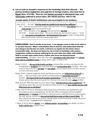 d. Let us look at Joseph’s response to the hardships that God allowed - His
jealous brothers hated him and sold him to foreign traders, who took him to
Egypt (Gen. 37:2-36). Then he was falsely accused of attempted rape, and
innocently suffered in prison (Gen. 39:1-40:23 and Psa. 105:17-19).
 
Joseph spoke of God’s faithfulness and sovereignty to his brothers.
 
Gen. 41:52 … he said, “God has made me fruitful in the land of my affliction”.
45:5 “Now do not be grieved or angry with yourselves, because you sold me here, for
God sent me before you to preserve life.
45:8 “Now, therefore, it was not you who sent me here, but God; …
50:19-20 … Joseph said to them, “Do not be afraid, for am I in God’s place? “As for
you, you meant evil against me, but God meant it for good in order to bring about
this present result, to preserve many people alive.
 
 
 
CONCLUSION: God is worthy of my trust. I can always count on Him to do what is
in my best interest. When I stand before Him in heaven, and understand what He
was doing in my life here on earth, I will have no regrets for the times when I
trusted Him fully. He does not desire for me to look at hardships with solemn
resignation, neither to pursue suffering for its own sake, but rather with childlike
faith to accept what comes from a Father who loves me beyond human
understanding. Therefore, those also who suffer according to the will of God shall entrust
their souls to a faithful Creator in doing what is right. (1 Peter 4:19)
 
Psalm 33:18-21 … the eye of the Lord is on those who fear Him, on those who hope for His
lovingkindness, to deliver their soul from death and to keep them alive in famine. Our soul
waits for the Lord; He is our help and our shield. For our heart rejoices in Him, because
we trust in His holy name.
Psalm 34:4-8 I (David) sought the Lord, and He answered me, and delivered me from all my
fears. … This poor man cried, and the Lord heard him and saved him out of all his
troubles. The angel of the Lord encamps around those who fear Him, and rescues them.
O taste and see that the Lord is good; how blessed is the man who takes refuge in Him!
Rom. 8:31-32 What then shall we say to these things? If God is for us, who is against us? He
who did not spare His own Son, but delivered Him over for us all, how will He not also with
Him freely give us all things?
1 John 5:18-19 We know [absolutely] that anyone born of God does not [deliberately and
knowingly] practice committing sin, but the One Who was begotten of God carefully
watches over and protects him [Christ’s divine presence within him preserves him against
the evil], and the wicked one does not lay hold (get a grip) on him or touch [him]. We
know [positively] that we are of God, and the whole world [around us] is under the power
of the evil one. (Amplified New Testament)
1 Thess. 5:16-18 Rejoice always; pray without ceasing; in everything give thanks; for this is
God’s will for you in Christ Jesus.
 
 
 
 
 
75 1-14
 