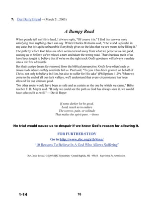 7. Our Daily Bread – (March 21, 2005)
 
 
 
A Bumpy Road
 
When people tell me life is hard, I always reply, "Of course it is." I find that answer more
satisfying than anything else I can say. Writer Charles Williams said, "The world is painful in
any case; but it is quite unbearable if anybody gives us the idea that we are meant to be liking it."
The path by which God takes us often seems to lead away from what we perceive as our good,
causing us to believe we've missed a turn and taken the wrong road. That's because most of us
have been taught to believe that if we're on the right track God's goodness will always translate
into a life free of trouble.
But that's a pipe dream far removed from the biblical perspective. God's love often leads us
down roads where earthly comforts fail us. Paul said, "To you it has been granted on behalf of
Christ, not only to believe in Him, but also to suffer for His sake" (Philippians 1:29). When we
come to the end of all our dark valleys, we'll understand that every circumstance has been
allowed for our ultimate good.
"No other route would have been as safe and as certain as the one by which we came," Bible
teacher F. B. Meyer said. "If only we could see the path as God has always seen it, we would
have selected it as well." —David Roper
 
 
 
If some darker lot be good,
Lord, teach us to endure
The sorrow, pain, or solitude
That makes the spirit pure. —Irons
 
 
 
No trial would cause us to despair if we knew God's reason for allowing it.
 
FOR FURTHER STUDY
Go to http://www.rbc.org/rtb/4rsn/
“10 Reasons To Believe In A God Who Allows Suffering”
 
 
 
Our Daily Bread, ©2005 RBC Ministries--Grand Rapids, MI 49555. Reprinted by permission.
 
 
 
 
 
 
 
 
 
 
 
 
 
1-14 76
 