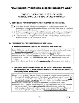 "MAKING RIGHT CHOICES, DISCERNING GOD’S WILL"
 
 
 
"GOD WILL ALWAYS GIVE THE VERY BEST
TO THOSE WHO LEAVE THE CHOICE WITH HIM"
 
 
 
1. GOD'S GOALS FOR MY LIFE SERVE AS FOUNDATIONAL GUIDELINES:
 
a. God's desire for me is to love Him (demonstrated by my willingness to trust in His
character), to grow in my understanding of how to please Him, and to allow the Holy Spirit
to transform me into His likeness.
b. God loves every person in the world and He has a plan to reach unbelievers with the good
news of salvation and to bring believers to spiritual maturity and fruitfulness in Christ.
c. God wants me to be willing to let Him use me in His plan, resulting in my being blessed
both here on earth as well as eternally in heaven.
 
 
 
2. PREREQUISITES FOR UNDERSTANDING GOD'S WILL.
 
a. I need to believe that God has His tailor made plan for my life.
 
Psalm 139:16 Your eyes have seen my unformed substance; and in Your book were all written
the days that were ordained for me, when as yet there was not one of them.
Proverbs 16:9 The mind of man plans his way, but the Lord directs his steps.
Proverbs 20:24 Man’s steps are ordained by the Lord, how then can man understand his way?
Jeremiah 10:23 … a man’s way is not in himself, nor is it in a man who walks to direct his
steps.
Acts 13:36 …David, after he had served the purpose of God in his own generation, (died) …
 
 
 
 
b. God wants me to know His will for me, He doesn't want to hide it from me.
He may not give me as much evidence as I want, but He gives me enough to
intelligently follow Him by faith.
 
Romans 12:1-2 Therefore I urge you, brethren, by the mercies of God, to present your bodies a
living and holy sacrifice, acceptable to God, which is your spiritual service of worship. And
do not be conformed to this world, but be transformed by the renewing of your mind, so that
you may prove what the will of God is, that which is good and acceptable and perfect.
Ephesians 5:17 So then do not be foolish, but understand what the will of the Lord is.
Colossians 1:9-10 … since the day we heard of it, we have not ceased to pray for you and to ask
that you may be filled with the knowledge of His will in all spiritual wisdom and
understanding, so that you will walk in a manner worthy of the Lord, to please Him in all
respects, bearing fruit in every good work and increasing in the knowledge of God;
 
 
 
 
77 1-15
 