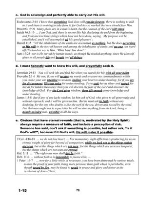 c. God is sovereign and perfectly able to carry out His will.
 
Ecclesiastes 3:14 I know that everything God does will remain forever; there is nothing to add
to it and there is nothing to take from it, for God has so worked that men should fear Him.
Proverbs 19:21 Many plans are in a man’s heart, but the counsel of the Lord will stand.
Isaiah 46:9-10 … I am God, and there is no one like Me, declaring the end from the beginning,
and from ancient times things which have not been done, saying, ‘My purpose will be
established, and I will accomplish all My good pleasure’;
Daniel 4:35 “All the inhabitants of the earth are accounted as nothing, but He does according
to His will in the host of heaven and among the inhabitants of earth; and no one can ward
off His hand or say to Him, ‘What have You done?’
Acts 17:25 nor is He served by human hands, as though He needed anything, since He Himself
gives to all people life and breath and all things;
 
 
d. I must honestly want to know His will, and prayerfully seek it.
 
Jeremiah 29:13 ‘You will seek Me and find Me when you search for Me with all your heart.
Proverbs 2:1-6 My son, if you will receive my words and treasure my commandments within
you, make your ear attentive to wisdom, incline your heart to understanding; for if you cry
for discernment, lift your voice for understanding; if you seek her as silver and search for
her as for hidden treasures; then you will discern the fear of the Lord and discover the
knowledge of God. For the Lord gives wisdom; from His mouth come knowledge and
understanding.
James 1:5-8 But if any of you lacks wisdom, let him ask of God, who gives to all generously and
without reproach, and it will be given to him. But he must ask in faith without any
doubting, for the one who doubts is like the surf of the sea, driven and tossed by the wind.
For that man ought not to expect that he will receive anything from the Lord, being a
double-minded man, unstable in all his ways.
 
 
e. Choices that have eternal rewards (that is, motivated by the Holy Spirit)
always require a measure of faith, and include a perception of risk.
Someone has said, don’t ask if something is possible, but rather ask, “is it
God’s will?”, because if it God’s will, He will make it possible.
 
2 Cor. 4:16-18 … we do not lose heart, … For momentary, light affliction is producing for us an
eternal weight of glory far beyond all comparison, while we look not at the things which
are seen, but at the things which are not seen; for the things which are seen are temporal,
but the things which are not seen are eternal.
Gal. 3:11 … “The righteous man shall live by faith.”
Heb. 11:6 … without faith it is impossible to please Him, …
1 Peter 1:6-7 … now for a little while, if necessary, you have been distressed by various trials,
so that the proof of your faith, being more precious than gold which is perishable, even
though tested by fire, may be found to result in praise and glory and honor at the
revelation of Jesus Christ;
 
 
 
 
 
 
1-15 78
 