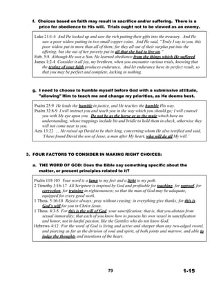 f. Choices based on faith may result in sacrifice and/or suffering. There is a
price for obedience to His will. Trials ought not to be viewed as an enemy.
 
Luke 21:1-4 And He looked up and saw the rich putting their gifts into the treasury. And He
saw a poor widow putting in two small copper coins. And He said, “Truly I say to you, this
poor widow put in more than all of them; for they all out of their surplus put into the
offering; but she out of her poverty put in all that she had to live on.”
Heb. 5:8 Although He was a Son, He learned obedience from the things which He suffered.
James 1:2-4 Consider it all joy, my brethren, when you encounter various trials, knowing that
the testing of your faith produces endurance. And let endurance have its perfect result, so
that you may be perfect and complete, lacking in nothing.
 
 
 
 
g. I need to choose to humble myself before God with a submissive attitude,
"allowing" Him to teach me and change my priorities, as He deems best.
 
Psalm 25:9 He leads the humble in justice, and He teaches the humble His way.
Psalm 32:8-9 I will instruct you and teach you in the way which you should go; I will counsel
you with My eye upon you. Do not be as the horse or as the mule which have no
understanding, whose trappings include bit and bridle to hold them in check, otherwise they
will not come near to you.
Acts 13:22 … He raised up David to be their king, concerning whom He also testified and said,
‘I have found David the son of Jesse, a man after My heart, who will do all My will.’
 
 
 
 
3. FOUR FACTORS TO CONSIDER IN MAKING RIGHT CHOICES:
 
a. THE WORD OF GOD: Does the Bible say something specific about the
matter, or present principles related to it?
 
Psalm 119:105 Your word is a lamp to my feet and a light to my path.
2 Timothy 3:16-17 All Scripture is inspired by God and profitable for teaching, for reproof, for
correction, for training in righteousness; so that the man of God may be adequate,
equipped for every good work.
1 Thess. 5:16-18 Rejoice always; pray without ceasing; in everything give thanks; for this is
God’s will for you in Christ Jesus.
1 Thess. 4:3-5 For this is the will of God, your sanctification; that is, that you abstain from
sexual immorality; that each of you know how to possess his own vessel in sanctification
and honor, not in lustful passion, like the Gentiles who do not know God;
Hebrews 4:12 For the word of God is living and active and sharper than any two-edged sword,
and piercing as far as the division of soul and spirit, of both joints and marrow, and able to
judge the thoughts and intentions of the heart.
 
 
 
 
 
 
 
 
79 1-15
 