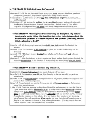 b. THE PEACE OF GOD: Do I have God's peace?
 
Galatians 5:22-23 But the fruit of the Spirit is love, joy, peace, patience, kindness, goodness,
faithfulness, gentleness, self-control; against such things there is no law.
Colossians 3:15 Let the peace of Christ rule (that is: “act as an umpire”) in your hearts, …
and be thankful.
Philippians 4:6-7 Be anxious for nothing, but in everything by prayer and supplication with
thanksgiving let your requests be made known to God. And the peace of God, which
surpasses all comprehension, will guard your hearts and your minds in Christ Jesus.
 
 
 
<<<CAUTION>>> "Feelings" and "desires" may be deceptive. My natural
tendency is not to follow His direction, but rather to be independent. Be
honest with yourself! It is often helpful to ask yourself (and God), “Would
this be pleasing to God?”.
 
Proverbs 16:2 All the ways of a man are clean in his own sight, but the Lord weighs the
motives.
Proverbs 28:26 He who trusts in his own heart is a fool, but he who walks wisely will be
delivered.
Jeremiah 17:9 “The heart is more deceitful than all else and is desperately sick; who can
understand it?
Galatians 5:17 For the flesh sets its desire against the Spirit, and the Spirit against the flesh; for
these are in opposition to one another, so that you may not do the things that you please.
 
 
 
<<<CAUTION>>> I need to confess any known sin.
 
Psalm 66:18 If I regard wickedness in my heart, the Lord will not hear;
Proverbs 28:9 He who turns away his ear from listening to the law, even his prayer is an
abomination.
Proverbs 28:13 He who conceals his transgressions will not prosper, but he who confesses and
forsakes them will find compassion.
James 4:3 You ask and do not receive, because you ask with wrong motives, so that you may
spend it on your pleasures.
1 John 1:5-10 This is the message we have heard from Him and announce to you, that God is
Light, and in Him there is no darkness at all. If we say that we have fellowship with Him
and yet walk in the darkness, we lie and do not practice the truth; but if we walk in the
Light as He Himself is in the Light, we have fellowship with one another, and the blood of
Jesus His Son cleanses us from all sin. If we say that we have no sin, we are deceiving
ourselves and the truth is not in us. If we confess our sins, He is faithful and righteous to
forgive us our sins and to cleanse us from all unrighteousness. If we say that we have not
sinned, we make Him a liar and His word is not in us.
 
 
 
 
 
 
 
 
1-15 80
 