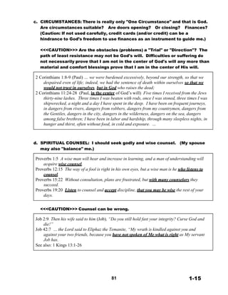 c. CIRCUMSTANCES: There is really only "One Circumstance" and that is God.
Are circumstances suitable? Are doors opening? Or closing? Finances?
(Caution: If not used carefully, credit cards (and/or credit) can be a
hindrance to God’s freedom to use finances as an instrument to guide me.)
 
<<<CAUTION>>> Are the obstacles (problems) a "Trial" or "Direction"? The
path of least resistance may not be God's will. Difficulties or suffering do
not necessarily prove that I am not in the center of God's will any more than
material and comfort blessings prove that I am in the center of His will.
 
2 Corinthians 1:8-9 (Paul) … we were burdened excessively, beyond our strength, so that we
despaired even of life; indeed, we had the sentence of death within ourselves so that we
would not trust in ourselves, but in God who raises the dead;
2 Corinthians 11:24-28 (Paul, in the center of God’s will) Five times I received from the Jews
thirty-nine lashes. Three times I was beaten with rods, once I was stoned, three times I was
shipwrecked, a night and a day I have spent in the deep. I have been on frequent journeys,
in dangers from rivers, dangers from robbers, dangers from my countrymen, dangers from
the Gentiles, dangers in the city, dangers in the wilderness, dangers on the sea, dangers
among false brethren; I have been in labor and hardship, through many sleepless nights, in
hunger and thirst, often without food, in cold and exposure. …
 
 
 
 
d. SPIRITUAL COUNSEL: I should seek godly and wise counsel.
may also "balance" me.)
(My spouse
 
Proverbs 1:5 A wise man will hear and increase in learning, and a man of understanding will
acquire wise counsel,
Proverbs 12:15 The way of a fool is right in his own eyes, but a wise man is he who listens to
counsel.
Proverbs 15:22 Without consultation, plans are frustrated, but with many counselors they
succeed.
Proverbs 19:20 Listen to counsel and accept discipline, that you may be wise the rest of your
days.
 
 
<<<CAUTION>>> Counsel can be wrong.
 
Job 2:9 Then his wife said to him (Job), “Do you still hold fast your integrity? Curse God and
die!”
Job 42:7 … the Lord said to Eliphaz the Temanite, “My wrath is kindled against you and
against your two friends, because you have not spoken of Me what is right as My servant
Job has.
See also: 1 Kings 13:1-26
 
 
 
 
 
 
 
81 1-15
 