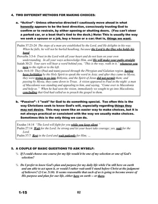 4. TWO DIFFERENT METHODS FOR MAKING CHOICES:
 
a. “Active” - Unless otherwise directed I cautiously move ahead in what
honestly appears to be the best direction, consciously trusting God to
confirm or to restrain, by either opening or shutting doors. (You can't steer
a parked car, or a boat that's tied to the dock.) Note: This is usually the way
we seek a spouse or a job, buy a house or a car; that is, things we want.
 
Psalm 37:23-24 The steps of a man are established by the Lord, and He delights in his way.
When he falls, he will not be hurled headlong, because the Lord is the One who holds his
hand.
Proverbs 3:5-6 Trust in the Lord with all your heart and do not lean on your own
understanding. In all your ways acknowledge Him, and He will make your paths straight.
Isaiah 30:21 Your ears will hear a word behind you, “This is the way, walk in it,” whenever you
turn to the right or to the left.
Acts 16:6-10 They (Paul and team) passed through the Phrygian and Galatian region, having
been forbidden by the Holy Spirit to speak the word in Asia; and after they came to Mysia,
they were trying to go into Bithynia, and the Spirit of Jesus did not permit them; and
passing by Mysia, they came down to Troas. A vision appeared to Paul in the night: a man
of Macedonia was standing and appealing to him, and saying, “Come over to Macedonia
and help us.” When he had seen the vision, immediately we sought to go into Macedonia,
concluding that God had called us to preach the gospel to them.
 
 
b. “Passive” - I "wait" for God to do something special. Too often this is the
way Christians seek to know God’s will, especially regarding things they
may not desire. This may seem like an easier way to make choices, but it is
not always practical or consistent with the way we usually make choices.
Sometimes this is the only thing we can do.
 
Exodus 14:14 “The Lord will fight for you while you keep silent.”
Psalm 27:14 Wait for the Lord; be strong and let your heart take courage; yes, wait for the
Lord.
Psalm 37:7 Rest in the Lord and wait patiently for Him; …
 
 
 
 
5. A COUPLE OF BASIC QUESTIONS TO ASK MYSELF:
 
¾ If I could choose one course for my life would it be one of my selection or one of God's
selection?
 
¾ Do I prefer to know God's plan and purpose for my daily life while I'm still here on earth
and am able to act upon it, or would I rather wait until I stand before Christ at the judgment
of believers? (2 Cor. 5:10) It seems reasonable that each of us is going to become aware of
His purpose and plan for our life, either here on earth -- or there.
 
 
 
 
 
1-15 82
 