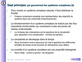2ème Partie : Complexité et Organisation

Sept principes qui gouvernent les systèmes complexes (2)
4.

Pour rendre un système complexe robuste, il faut distribuer la
finalité


4.

Le fonctionnement d’un système complexe se traduit par des flux
importants d’information qui conduisent à des structures de
réseau multi-échelle


4.

La richesse des interactions est la signature de la complexité
(par opposition à la complication : nombre de parties)

La complexité se développe dans le temps


4.

Chaque composant possède une représentation des objectifs du
système dans son ensemble (holomorphisme)

Nous (humains) avons beaucoup de mal à apprécier les différentes
échelles de temps et les boucles de rétroactions avec délais.

Le contrôle d’un système complexe est une propriété émergente


Kevin Kelly : control is grown, not designed

Yves Caseau - présentation DISIC – Mars 2014

11/31

 