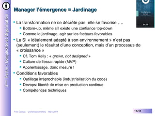 2ème Partie : Complexité et Organisation

Manager l’émergence = Jardinage


La transformation ne se décrète pas, elle se favorise ….





Le SI « idéalement adapté à son environnement » n’est pas
(seulement) le résultat d’une conception, mais d’un processus de
« croissance »






Bottom-up, même s’il existe une confiance top-down
Comme le jardinage, agir sur les facteurs favorables

Cf. Tom Kelly : « grown, not designed »
Culture de l’essai rapide (MVP)
Apprentissage, donc mesure !

Conditions favorables




Outillage irréprochable (industrialisation du code)
Devops: liberté de mise en production continue
Compétences techniques

Yves Caseau - présentation DISIC – Mars 2014

15/31

 