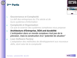 3ème Partie

1.

2.

3.

4.

Gouvernance et Complexité
Le défi des entreprises du 21e siècle et de
leurs systèmes d’information
Complexité et Organisation
Ce que la science des systèmes complexes nous propose
Architecture d’Entreprise, SOA and durabilité
L’anticipation dans un monde complexe n’est pas de la
prévision, mais la construction d’un “potentiel de situation”
Lean Software Factory
L’adaptation des méthodes de développement aux nouveaux
défis, dont celui de la complexité

Yves Caseau - présentation DISIC – Mars 2014

16/31

 