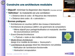 3e Partie: Architecture d’Entreprise

Construire une architecture modulaire
Objectif: minimiser la dispersion des impacts (nouveau service)
 “Définition”: la modularité est une corrélation:







« Distance dans le code » & fréquence des interactions
« Distance dans code » & « coévolution »

Bonnes pratiques:









Architectures en couches (définir des niveaux d’abstraction)
Architecture de processus (définir une grammaire de composition)
 Même objectif pour partage/réutilisation et modularité: identifier
les sous-processus communs
Event-Oriented Architecture
 « Pub/sub » reste un des meilleurs motif modulaire
Model-Driven Architecture:
design d’un modèle de données « future-proof »
L’architecture de services réduit les interactions non-pilotées
 Réification de l’architecture fonctionnelle
 Abstraction/ encapsulation

Yves Caseau - présentation DISIC – Mars 2014

20/31

 
