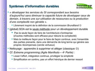3e Partie: Architecture d’Entreprise

Systèmes d’information durables


« développer les services du SI correspondant aux besoins
d’aujourd’hui sans diminuer la capacité future de développer ceux de
demain, à travers une sur-utilisation de ressources ou la production
d’une complexité non gérable ».




Librement inspiré de la définition de la commission Brundtland 

(global) SOA est la seule méthode pour un développement durable




Pas la seule façon de faire de l’architecture d’entreprise
(d’autres méthodes sont efficace pour réduire la complexité)
Mais la meilleure façon pour le faire de façon continue, avec l’ensemble
des parties prenante, dans une démarche de long terme qui génère ses
propres récompenses (cercle vertueux)

Nettoyage : apprendre à supprimer et alléger (classique )
 Cf. Extreme programming (Agile Manifesto – 4 e Partie) :





Lisser l’effort, intégration continue, privilégier la simplicité
Simplification en continu, pas un effort héroïque de dernier ressort

Yves Caseau - présentation DISIC – Mars 2014

21/31

 