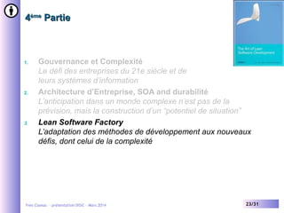 4ème Partie

1.

2.

3.

Gouvernance et Complexité
Le défi des entreprises du 21e siècle et de
leurs systèmes d’information
Architecture d’Entreprise, SOA and durabilité
L’anticipation dans un monde complexe n’est pas de la
prévision, mais la construction d’un “potentiel de situation”
Lean Software Factory
L’adaptation des méthodes de développement aux nouveaux
défis, dont celui de la complexité

Yves Caseau - présentation DISIC – Mars 2014

23/31

 