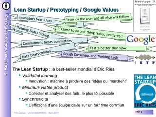4 e Partie: Lean Software Factory

Lean Startup / Pretotyping / Google Values
Innovator
Build
in

all else will follow
cus on the user and
Fo

s beat ide
as

g be
at s t
alkin

g

It’s best t
o do one t
hing really
, rea

lly well

committees
Commitment beats
nion
ts opi
ea
Data b

Fast is better than slow
Rough Consensus
and Working Cod
e

The Lean Startup : le best-seller mondial d’Eric Ries
 Validated learning




Minimum viable product




Innovation : machine à produire des “idées qui marchent”
Collecter et analyser des faits, le plus tôt possible

Synchronicité


L’efficacité d’une équipe calée sur un takt time commun

Yves Caseau - présentation DISIC – Mars 2014

27/31

 