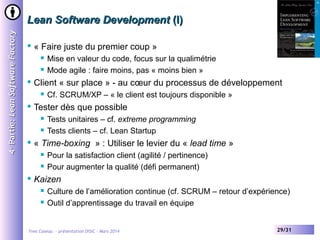 4 e Partie: Lean Software Factory

Lean Software Development (I)


« Faire juste du premier coup »





Client « sur place » - au cœur du processus de développement






Tests unitaires – cf. extreme programming
Tests clients – cf. Lean Startup

« Time-boxing » : Utiliser le levier du « lead time »





Cf. SCRUM/XP – « le client est toujours disponible »

Tester dès que possible




Mise en valeur du code, focus sur la qualimétrie
Mode agile : faire moins, pas « moins bien »

Pour la satisfaction client (agilité / pertinence)
Pour augmenter la qualité (défi permanent)

Kaizen



Culture de l’amélioration continue (cf. SCRUM – retour d’expérience)
Outil d’apprentissage du travail en équipe

Yves Caseau - présentation DISIC – Mars 2014

29/31

 