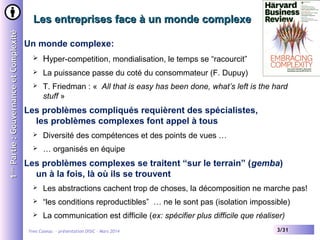 1ère Partie : Gouvernance et Complexité

Les entreprises face à un monde complexe
Un monde complexe:


Hyper-competition, mondialisation, le temps se “racourcit”



La puissance passe du coté du consommateur (F. Dupuy)



T. Friedman : « All that is easy has been done, what’s left is the hard
stuff »

Les problèmes compliqués requièrent des spécialistes,
les problèmes complexes font appel à tous


Diversité des compétences et des points de vues …



… organisés en équipe

Les problèmes complexes se traitent “sur le terrain” (gemba)
un à la fois, là où ils se trouvent


Les abstractions cachent trop de choses, la décomposition ne marche pas!



“les conditions reproductibles” … ne le sont pas (isolation impossible)



La communication est difficile (ex: spécifier plus difficile que réaliser)

Yves Caseau - présentation DISIC – Mars 2014

3/31

 