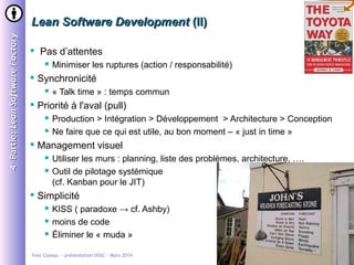 4 e Partie: Lean Software Factory

Lean Software Development (II)


Pas d’attentes




Synchronicité






Production > Intégration > Développement > Architecture > Conception
Ne faire que ce qui est utile, au bon moment – « just in time »

Management visuel





« Talk time » : temps commun

Priorité à l'aval (pull)




Minimiser les ruptures (action / responsabilité)

Utiliser les murs : planning, liste des problèmes, architecture, ….
Outil de pilotage systémique
(cf. Kanban pour le JIT)

Simplicité




KISS ( paradoxe → cf. Ashby)
moins de code
Éliminer le « muda »

Yves Caseau - présentation DISIC – Mars 2014

30/31

 