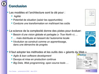Conclusion


Les modèles et l’architecture sont la clé pour :






La science de la complexité donne des pistes pour évoluer:






Agilité
Potentiel de situation (saisir les opportunités)
Conduire une transformation en maîtrisant les coûts

Besoin d’une vision globale et partagée (« True North ») …
… mais distribuée en laissant de l’autonomie locale
l’évolution se construit comme un apprentissage,
dans une démarche de progrès

Il faut adopter les méthodes et les outils des « géants du Web »




Agile & lean software development
Devops et mise en production continue
Big Data, Web programming, open source tools …

Yves Caseau - présentation DISIC – Mars 2014

31/31

 